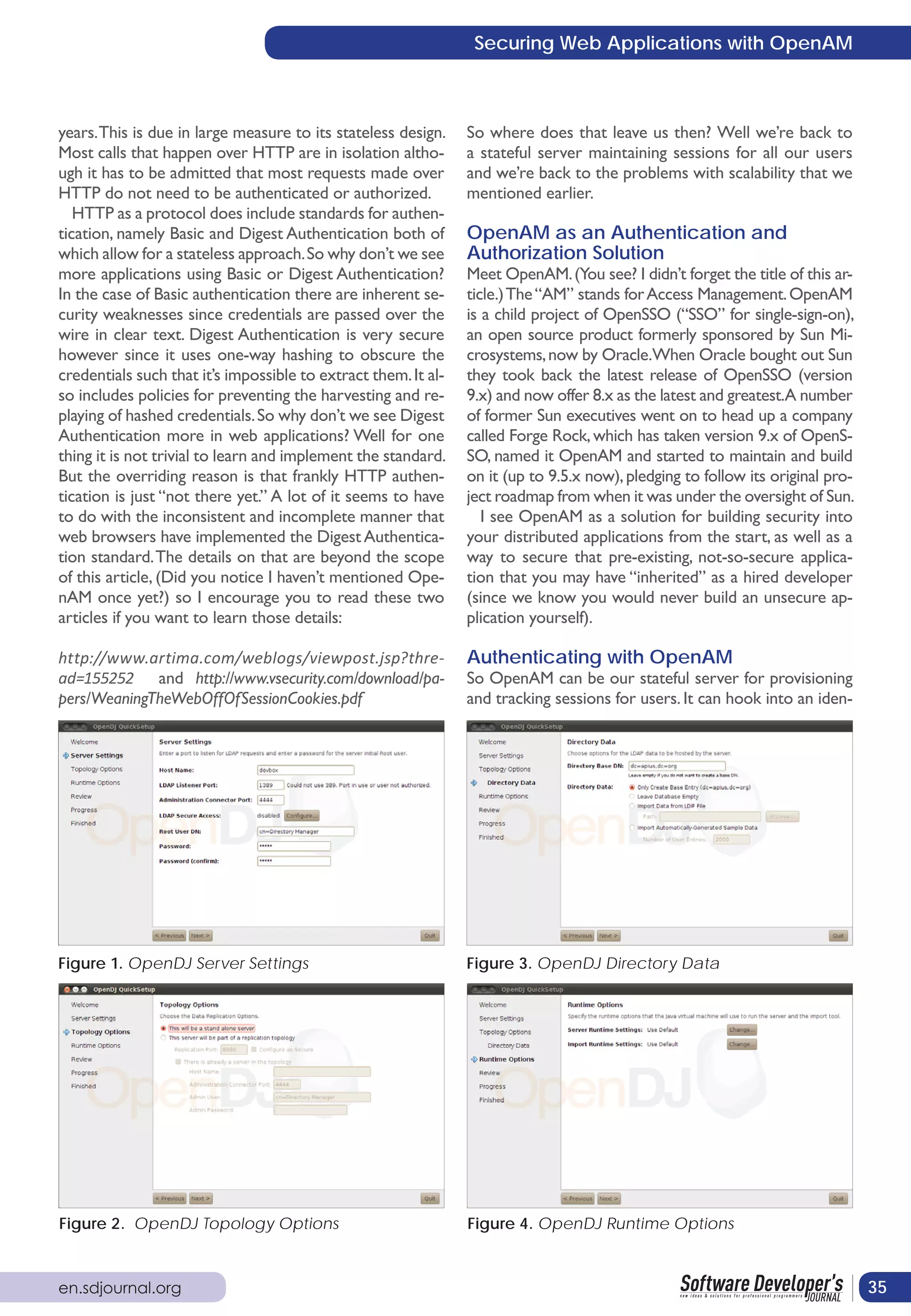 Securing Web Applications with OpenAM



years. This is due in large measure to its stateless design.    So where does that leave us then? Well we’re back to
Most calls that happen over HTTP are in isolation altho-        a stateful server maintaining sessions for all our users
ugh it has to be admitted that most requests made over          and we’re back to the problems with scalability that we
HTTP do not need to be authenticated or authorized.             mentioned earlier.
   HTTP as a protocol does include standards for authen-
tication, namely Basic and Digest Authentication both of        OpenAM as an Authentication and
which allow for a stateless approach. So why don’t we see       Authorization Solution
more applications using Basic or Digest Authentication?         Meet OpenAM. (You see? I didn’t forget the title of this ar-
In the case of Basic authentication there are inherent se-      ticle.) The “AM” stands for Access Management. OpenAM
curity weaknesses since credentials are passed over the         is a child project of OpenSSO (“SSO” for single-sign-on),
wire in clear text. Digest Authentication is very secure        an open source product formerly sponsored by Sun Mi-
however since it uses one-way hashing to obscure the            crosystems, now by Oracle.When Oracle bought out Sun
credentials such that it’s impossible to extract them. It al-   they took back the latest release of OpenSSO (version
so includes policies for preventing the harvesting and re-      9.x) and now offer 8.x as the latest and greatest.A number
playing of hashed credentials. So why don’t we see Digest       of former Sun executives went on to head up a company
Authentication more in web applications? Well for one           called Forge Rock, which has taken version 9.x of OpenS-
thing it is not trivial to learn and implement the standard.    SO, named it OpenAM and started to maintain and build
But the overriding reason is that frankly HTTP authen-          on it (up to 9.5.x now), pledging to follow its original pro-
tication is just “not there yet.” A lot of it seems to have     ject roadmap from when it was under the oversight of Sun.
to do with the inconsistent and incomplete manner that             I see OpenAM as a solution for building security into
web browsers have implemented the Digest Authentica-            your distributed applications from the start, as well as a
tion standard. The details on that are beyond the scope         way to secure that pre-existing, not-so-secure applica-
of this article, (Did you notice I haven’t mentioned Ope-       tion that you may have “inherited” as a hired developer
nAM once yet?) so I encourage you to read these two             (since we know you would never build an unsecure ap-
articles if you want to learn those details:                    plication yourself).

http://www.artima.com/weblogs/viewpost.jsp?thre-                Authenticating with OpenAM
ad=155252 and http://www.vsecurity.com/download/pa-             So OpenAM can be our stateful server for provisioning
pers/WeaningTheWebOffOfSessionCookies.pdf                       and tracking sessions for users. It can hook into an iden-




Figure 1. OpenDJ Server Settings                                Figure 3. OpenDJ Directory Data




Figure 2. OpenDJ Topology Options                               Figure 4. OpenDJ Runtime Options



en.sdjournal.org                                                                                                                35
 