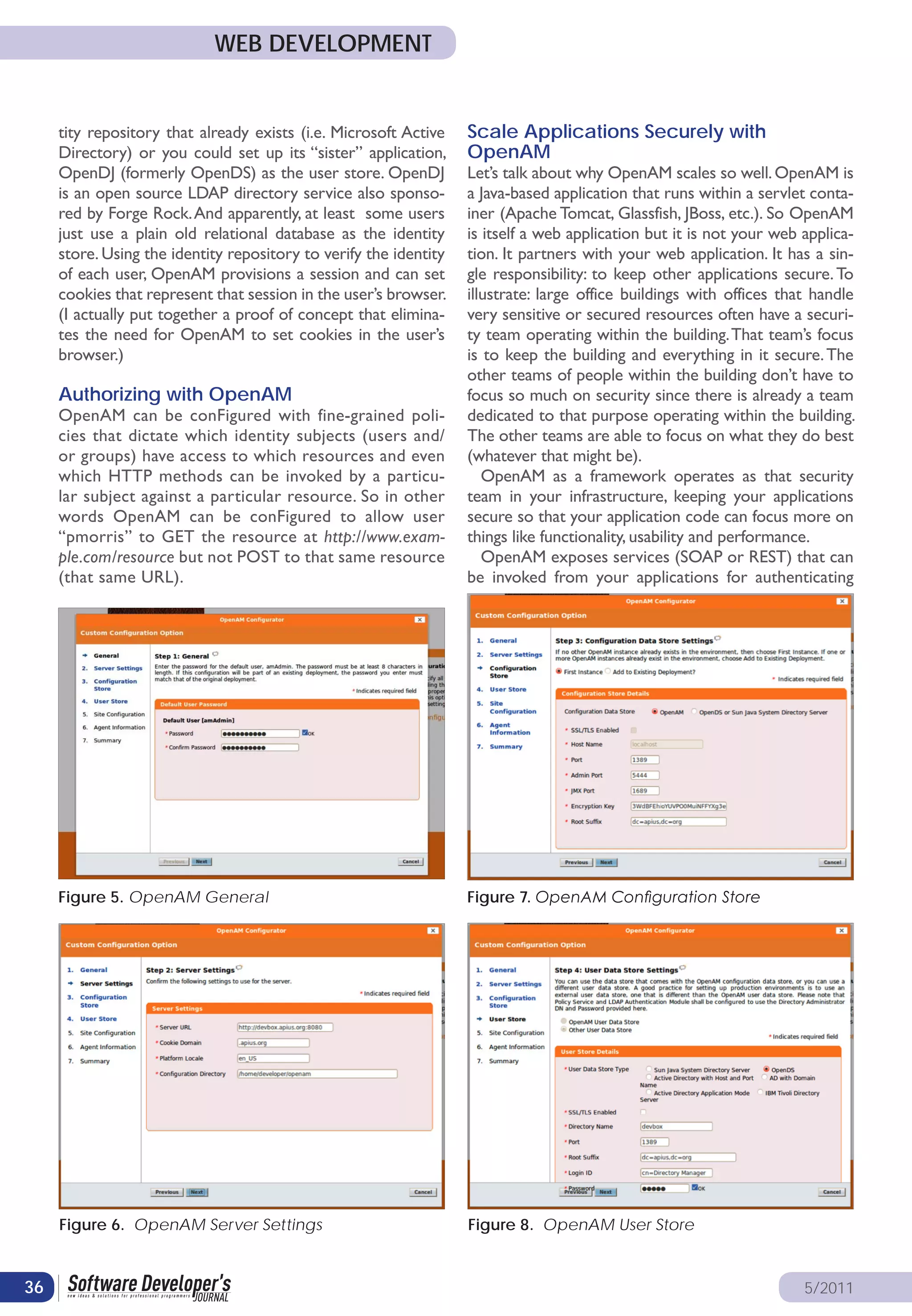 WEB DEVELOPMENT


     tity repository that already exists (i.e. Microsoft Active    Scale Applications Securely with
     Directory) or you could set up its “sister” application,      OpenAM
     OpenDJ (formerly OpenDS) as the user store. OpenDJ            Let’s talk about why OpenAM scales so well. OpenAM is
     is an open source LDAP directory service also sponso-         a Java-based application that runs within a servlet conta-
     red by Forge Rock. And apparently, at least some users        iner (Apache Tomcat, Glassfish, JBoss, etc.). So OpenAM
     just use a plain old relational database as the identity      is itself a web application but it is not your web applica-
     store. Using the identity repository to verify the identity   tion. It partners with your web application. It has a sin-
     of each user, OpenAM provisions a session and can set         gle responsibility: to keep other applications secure. To
     cookies that represent that session in the user’s browser.    illustrate: large office buildings with offices that handle
     (I actually put together a proof of concept that elimina-     very sensitive or secured resources often have a securi-
     tes the need for OpenAM to set cookies in the user’s          ty team operating within the building. That team’s focus
     browser.)                                                     is to keep the building and everything in it secure. The
                                                                   other teams of people within the building don’t have to
     Authorizing with OpenAM                                       focus so much on security since there is already a team
     OpenAM can be conFigured with fine-grained poli-              dedicated to that purpose operating within the building.
     cies that dictate which identity subjects (users and/         The other teams are able to focus on what they do best
     or groups) have access to which resources and even            (whatever that might be).
     which HTTP methods can be invoked by a particu-                  OpenAM as a framework operates as that security
     lar subject against a particular resource. So in other        team in your infrastructure, keeping your applications
     words OpenAM can be conFigured to allow user                  secure so that your application code can focus more on
     “pmorris” to GET the resource at http://www.exam-             things like functionality, usability and performance.
     ple.com/resource but not POST to that same resource              OpenAM exposes services (SOAP or REST) that can
     (that same URL).                                              be invoked from your applications for authenticating




     Figure 5. OpenAM General                                      Figure 7. OpenAM Configuration Store




     Figure 6. OpenAM Server Settings                              Figure 8. OpenAM User Store


36                                                                                                                    5/2011
 