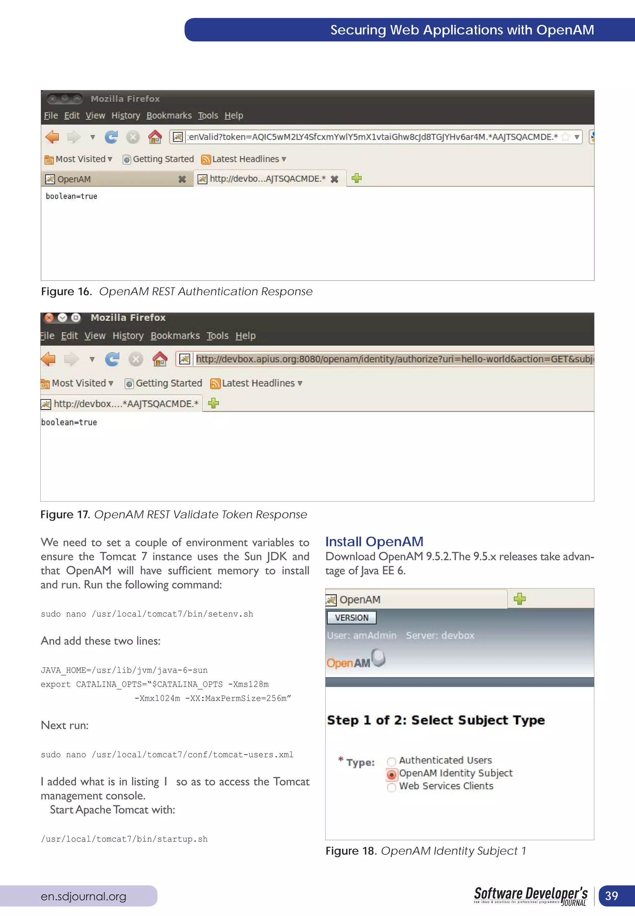 Securing Web Applications with OpenAM




Figure 16. OpenAM REST Authentication Response




Figure 17. OpenAM REST Validate Token Response

We need to set a couple of environment variables to       Install OpenAM
ensure the Tomcat 7 instance uses the Sun JDK and         Download OpenAM 9.5.2.The 9.5.x releases take advan-
that OpenAM will have sufficient memory to install        tage of Java EE 6.
and run. Run the following command:

sudo nano /usr/local/tomcat7/bin/setenv.sh


And add these two lines:

JAVA_HOME=/usr/lib/jvm/java-6-sun
export CATALINA_OPTS=“$CATALINA_OPTS -Xms128m
                   -Xmx1024m -XX:MaxPermSize=256m”


Next run:

sudo nano /usr/local/tomcat7/conf/tomcat-users.xml


I added what is in listing 1 so as to access the Tomcat
management console.
   Start Apache Tomcat with:

/usr/local/tomcat7/bin/startup.sh
                                                          Figure 18. OpenAM Identity Subject 1



en.sdjournal.org                                                                                                 39
 