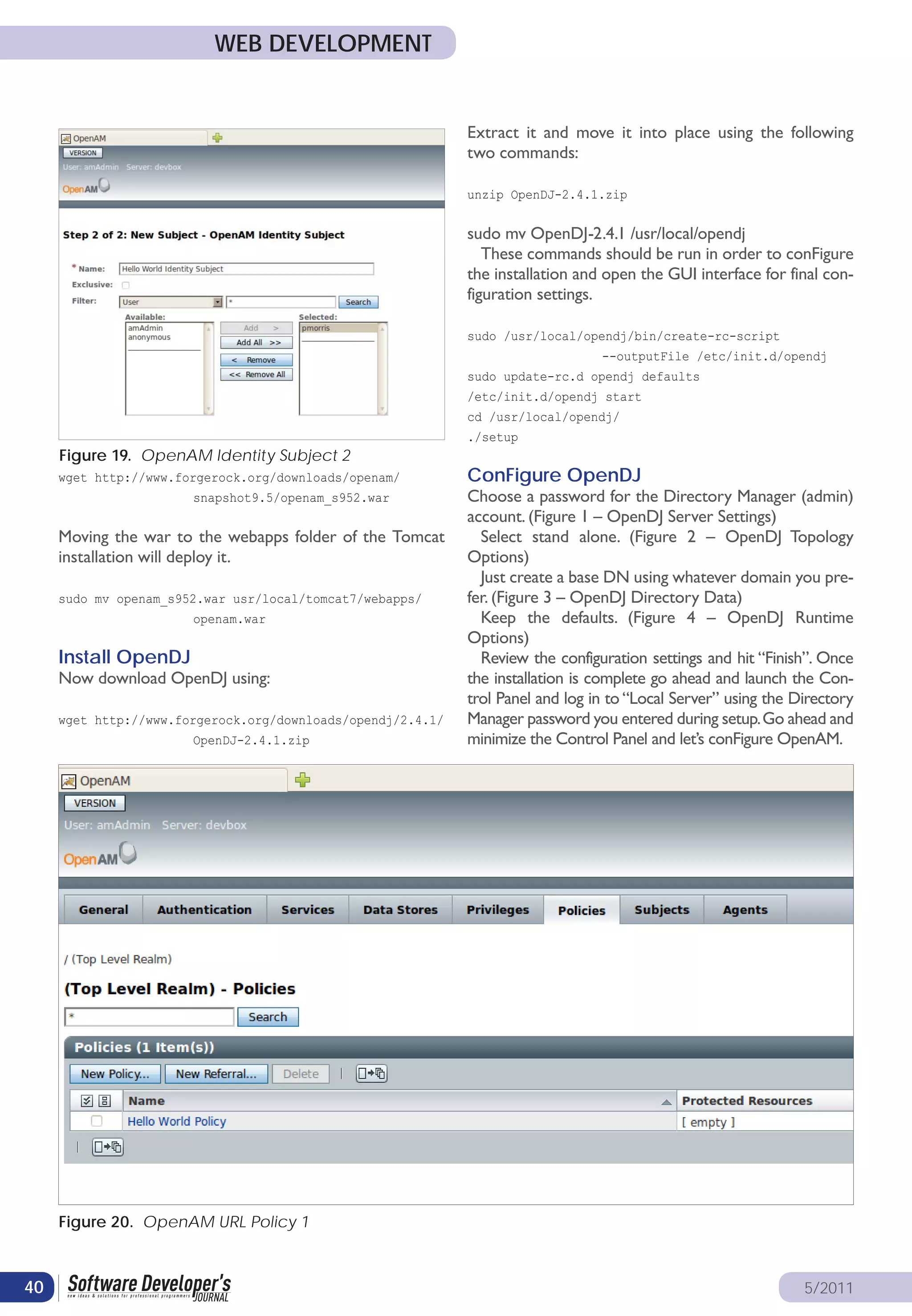 WEB DEVELOPMENT


                                                             Extract it and move it into place using the following
                                                             two commands:

                                                             unzip OpenDJ-2.4.1.zip


                                                             sudo mv OpenDJ-2.4.1 /usr/local/opendj
                                                                These commands should be run in order to conFigure
                                                             the installation and open the GUI interface for final con-
                                                             figuration settings.

                                                             sudo /usr/local/opendj/bin/create-rc-script
                                                                                 --outputFile /etc/init.d/opendj
                                                             sudo update-rc.d opendj defaults
                                                             /etc/init.d/opendj start
                                                             cd /usr/local/opendj/
                                                             ./setup
     Figure 19. OpenAM Identity Subject 2
     wget http://www.forgerock.org/downloads/openam/         ConFigure OpenDJ
                       snapshot9.5/openam_s952.war           Choose a password for the Directory Manager (admin)
                                                             account. (Figure 1 – OpenDJ Server Settings)
     Moving the war to the webapps folder of the Tomcat        Select stand alone. (Figure 2 – OpenDJ Topology
     installation will deploy it.                            Options)
                                                               Just create a base DN using whatever domain you pre-
     sudo mv openam_s952.war usr/local/tomcat7/webapps/      fer. (Figure 3 – OpenDJ Directory Data)
                       openam.war                              Keep the defaults. (Figure 4 – OpenDJ Runtime
                                                             Options)
     Install OpenDJ                                            Review the configuration settings and hit “Finish”. Once
     Now download OpenDJ using:                              the installation is complete go ahead and launch the Con-
                                                             trol Panel and log in to “Local Server” using the Directory
     wget http://www.forgerock.org/downloads/opendj/2.4.1/   Manager password you entered during setup. Go ahead and
                       OpenDJ-2.4.1.zip                      minimize the Control Panel and let’s conFigure OpenAM.




     Figure 20. OpenAM URL Policy 1



40                                                                                                              5/2011
 