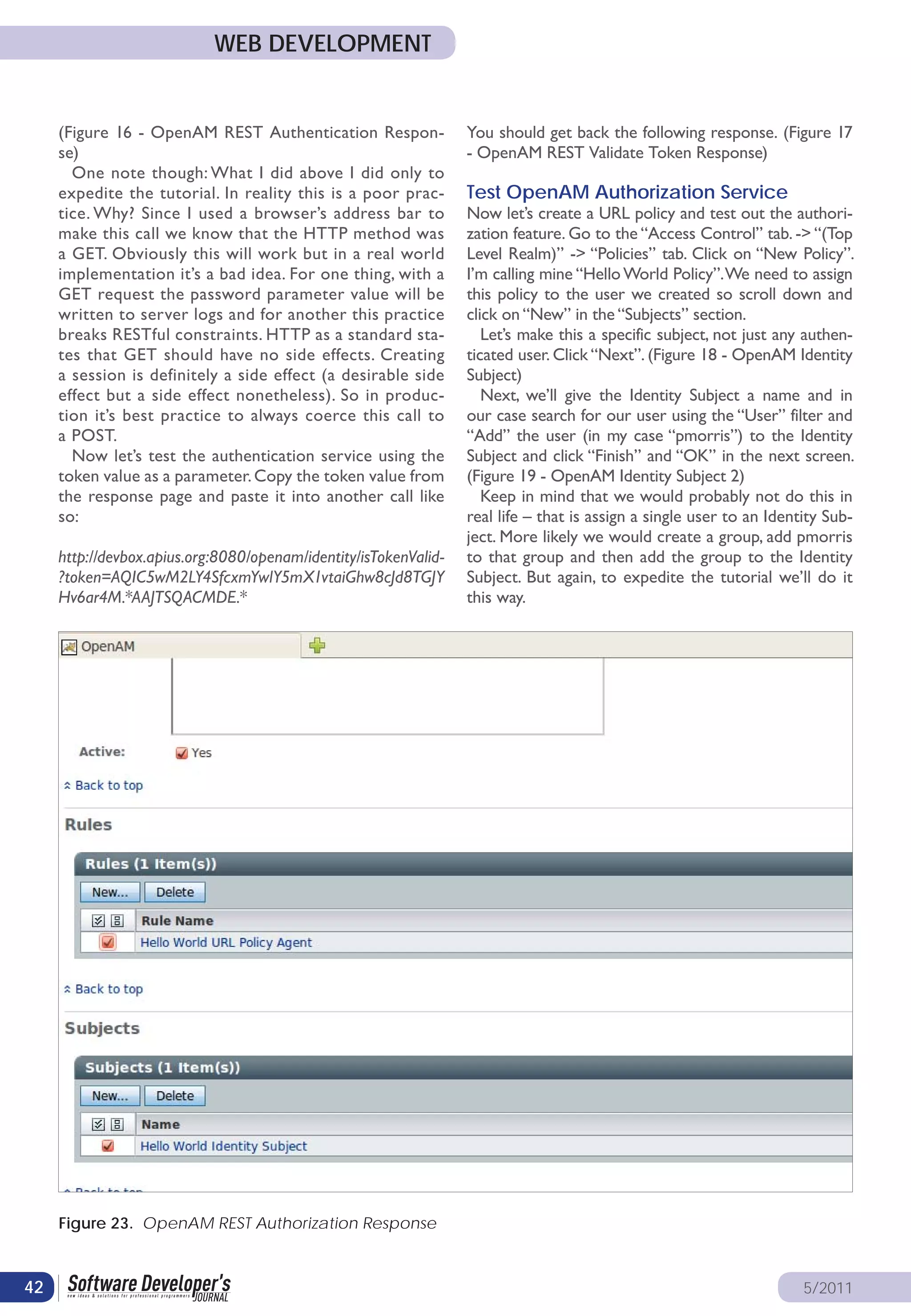 WEB DEVELOPMENT


     (Figure 16 - OpenAM REST Authentication Respon-              You should get back the following response. (Figure 17
     se)                                                          - OpenAM REST Validate Token Response)
       One note though: What I did above I did only to
     expedite the tutorial. In reality this is a poor prac-       Test OpenAM Authorization Service
     tice. Why? Since I used a browser’s address bar to           Now let’s create a URL policy and test out the authori-
     make this call we know that the HTTP method was              zation feature. Go to the “Access Control” tab. -> “(Top
     a GET. Obviously this will work but in a real world          Level Realm)” -> “Policies” tab. Click on “New Policy”.
     implementation it’s a bad idea. For one thing, with a        I’m calling mine “Hello World Policy”. We need to assign
     GET request the password parameter value will be             this policy to the user we created so scroll down and
     written to server logs and for another this practice         click on “New” in the “Subjects” section.
     breaks RESTful constraints. HTTP as a standard sta-             Let’s make this a specific subject, not just any authen-
     tes that GET should have no side effects. Creating           ticated user. Click “Next”. (Figure 18 - OpenAM Identity
     a session is definitely a side effect (a desirable side      Subject)
     effect but a side effect nonetheless). So in produc-            Next, we’ll give the Identity Subject a name and in
     tion it’s best practice to always coerce this call to        our case search for our user using the “User” filter and
     a POST.                                                      “Add” the user (in my case “pmorris”) to the Identity
       Now let’s test the authentication service using the        Subject and click “Finish” and “OK” in the next screen.
     token value as a parameter. Copy the token value from        (Figure 19 - OpenAM Identity Subject 2)
     the response page and paste it into another call like           Keep in mind that we would probably not do this in
     so:                                                          real life – that is assign a single user to an Identity Sub-
                                                                  ject. More likely we would create a group, add pmorris
     http://devbox.apius.org:8080/openam/identity/isTokenValid-   to that group and then add the group to the Identity
     ?token=AQIC5wM2LY4SfcxmYwlY5mX1vtaiGhw8cJd8TGJY              Subject. But again, to expedite the tutorial we’ll do it
     Hv6ar4M.*AAJTSQACMDE.*                                       this way.




     Figure 23. OpenAM REST Authorization Response



42                                                                                                                    5/2011
 