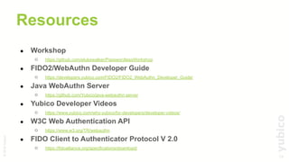 34
©2019Yubico
Resources
● Workshop
○ https://github.com/elukewalker/PasswordlessWorkshop
● FIDO2/WebAuthn Developer Guide
○ https://developers.yubico.com/FIDO2/FIDO2_WebAuthn_Developer_Guide/
● Java WebAuthn Server
○ https://github.com/Yubico/java-webauthn-server
● Yubico Developer Videos
○ https://www.yubico.com/why-yubico/for-developers/developer-videos/
● W3C Web Authentication API
○ https://www.w3.org/TR/webauthn
● FIDO Client to Authenticator Protocol V 2.0
○ https://fidoalliance.org/specifications/download/
 