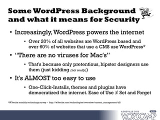 Some WordPress Background
and what it means for Security
●
Increasingly,WordPress powers the internet
● Over 20% of all websites are WordPress based and
over 60% of websites that use a CMS use WordPress*
●
“There are no viruses for Mac's”
● That's because only pretentious, hipster designers use
them (just kidding (not really))
●
It's ALMOST too easy to use
● One-Click-Installs, themes and plugins have
democratized the internet. Ease of Use ≠ Set and Forget
*W3techs monthly technology survey – http://w3techs.com/technologies/overview/content_management/all/
 