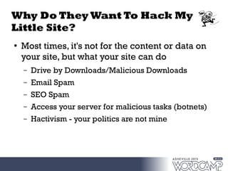 Why Do They Want To Hack My
Little Site?
●
Most times, it's not for the content or data on
your site, but what your site can do
– Drive by Downloads/Malicious Downloads
– Email Spam
– SEO Spam
– Access your server for malicious tasks (botnets)
– Hactivism - your politics are not mine
 