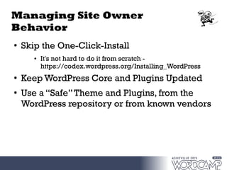 Managing Site Owner
Behavior
●
Skip the One-Click-Install
● It's not hard to do it from scratch -
https://codex.wordpress.org/Installing_WordPress
●
Keep WordPress Core and Plugins Updated
● Use a “Safe”Theme and Plugins, from the
WordPress repository or from known vendors
 