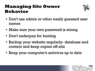 Managing Site Owner
Behavior
●
Don't use admin or other easily guessed user
names
●
Make sure your own password is strong
● Don't underpay for hosting
●
Backup your website regularly- database and
content and keep copies off-site
●
Keep your computer's antivirus up to date
 