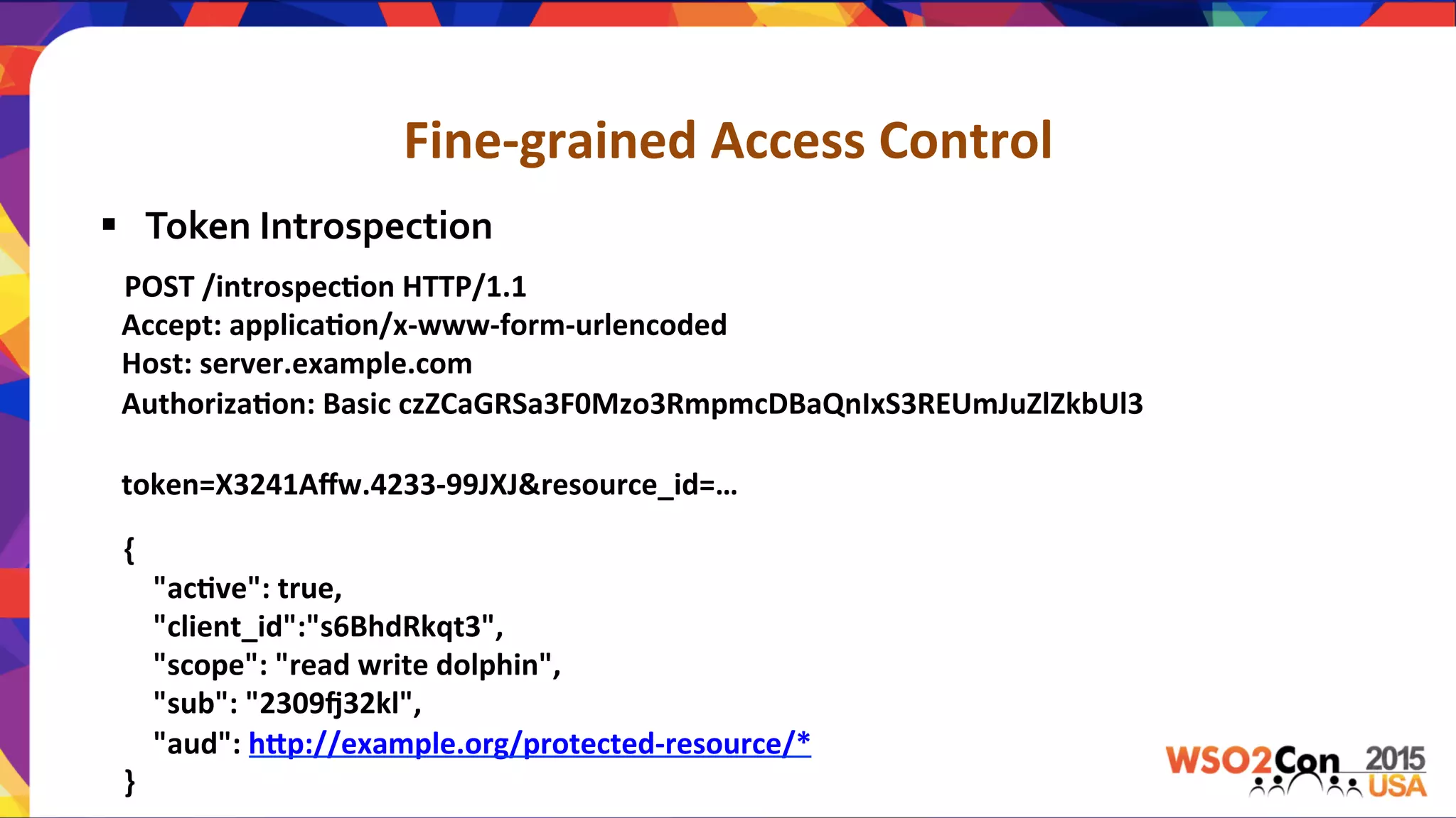 Fine-­‐grained	
  Access	
  Control	
  
	
  	
  	
  POST	
  /introspec,on	
  HTTP/1.1	
  
	
  	
  	
  Accept:	
  applica,on/x-­‐www-­‐form-­‐urlencoded	
  
	
  	
  	
  Host:	
  server.example.com	
  
	
  	
  	
  Authoriza,on:	
  Basic	
  czZCaGRSa3F0Mzo3RmpmcDBaQnIxS3REUmJuZlZkbUl3	
  
	
  
	
  	
  	
  token=X3241Aﬀw.4233-­‐99JXJ&resource_id=…	
  
	
  
{	
  
	
  	
  	
  	
  "ac,ve":	
  true,	
  
	
  	
  	
  	
  "client_id":"s6BhdRkqt3",	
  
	
  	
  	
  	
  "scope":	
  "read	
  write	
  dolphin",	
  
	
  	
  	
  	
  "sub":	
  "2309x32kl",	
  
	
  	
  	
  	
  "aud":	
  hPp://example.org/protected-­‐resource/*	
  
}	
  
§  Token	
  Introspection	
  
 