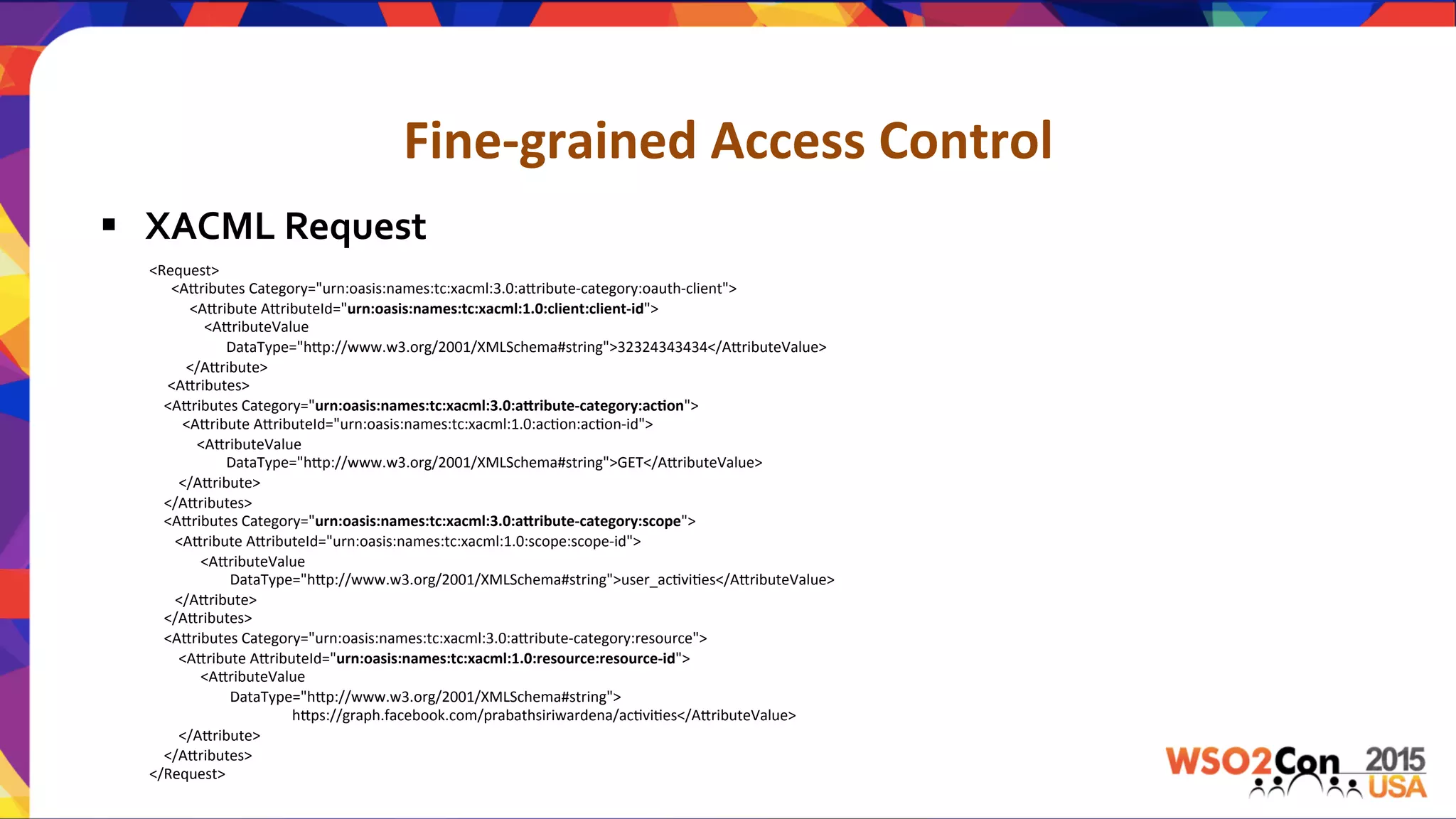 Fine-­‐grained	
  Access	
  Control	
  
§  XACML	
  Request	
  
<Request>	
  
	
  	
  	
  	
  	
  	
  <A.ributes	
  Category="urn:oasis:names:tc:xacml:3.0:a.ribute-­‐category:oauth-­‐client">	
  
	
  	
  	
  	
  	
  	
  	
  	
  	
  	
  	
  <A.ribute	
  A.ributeId="urn:oasis:names:tc:xacml:1.0:client:client-­‐id">	
  
	
  	
  	
  	
  	
  	
  	
  	
  	
  	
  	
  	
  	
  	
  	
  <A.ributeValue	
  	
  
	
  	
  	
  	
  	
  	
  	
  	
  	
  	
  	
  	
  	
  	
  	
  	
  	
  	
  	
  	
  	
  DataType="h.p://www.w3.org/2001/XMLSchema#string">32324343434</A.ributeValue>	
  
	
  	
  	
  	
  	
  	
  	
  	
  	
  	
  </A.ribute>	
  
	
  	
  	
  	
  	
  <A.ributes>	
  
	
  	
  	
  	
  <A.ributes	
  Category="urn:oasis:names:tc:xacml:3.0:aPribute-­‐category:ac,on">	
  
	
  	
  	
  	
  	
  	
  	
  	
  	
  <A.ribute	
  A.ributeId="urn:oasis:names:tc:xacml:1.0:acUon:acUon-­‐id">	
  
	
  	
  	
  	
  	
  	
  	
  	
  	
  	
  	
  	
  	
  <A.ributeValue	
  
	
  	
  	
  	
  	
  	
  	
  	
  	
  	
  	
  	
  	
  	
  	
  	
  	
  	
  	
  	
  	
  DataType="h.p://www.w3.org/2001/XMLSchema#string">GET</A.ributeValue>	
  
	
  	
  	
  	
  	
  	
  	
  	
  </A.ribute>	
  
	
  	
  	
  	
  </A.ributes>	
  
	
  	
  	
  	
  <A.ributes	
  Category="urn:oasis:names:tc:xacml:3.0:aPribute-­‐category:scope">	
  
	
  	
  	
  	
  	
  	
  	
  <A.ribute	
  A.ributeId="urn:oasis:names:tc:xacml:1.0:scope:scope-­‐id">	
  
	
  	
  	
  	
  	
  	
  	
  	
  	
  	
  	
  	
  	
  	
  <A.ributeValue	
  	
  	
  
	
  	
  	
  	
  	
  	
  	
  	
  	
  	
  	
  	
  	
  	
  	
  	
  	
  	
  	
  	
  	
  	
  DataType="h.p://www.w3.org/2001/XMLSchema#string">user_acUviUes</A.ributeValue>	
  
	
  	
  	
  	
  	
  	
  	
  </A.ribute>	
  
	
  	
  	
  	
  </A.ributes>	
  
	
  	
  	
  	
  <A.ributes	
  Category="urn:oasis:names:tc:xacml:3.0:a.ribute-­‐category:resource">	
  
	
  	
  	
  	
  	
  	
  	
  	
  <A.ribute	
  A.ributeId="urn:oasis:names:tc:xacml:1.0:resource:resource-­‐id">	
  
	
  	
  	
  	
  	
  	
  	
  	
  	
  	
  	
  	
  	
  	
  <A.ributeValue	
  	
  
	
  	
  	
  	
  	
  	
  	
  	
  	
  	
  	
  	
  	
  	
  	
  	
  	
  	
  	
  	
  	
  	
  DataType="h.p://www.w3.org/2001/XMLSchema#string">	
  	
  
	
  	
  	
  	
  	
  	
  	
  	
  	
  	
  	
  	
  	
  	
  	
  	
  	
  	
  	
  	
  	
  	
  	
  	
  	
  	
  	
  	
  	
  	
  	
  	
  	
  	
  	
  	
  	
  	
  	
  h.ps://graph.facebook.com/prabathsiriwardena/acUviUes</A.ributeValue>	
  
	
  	
  	
  	
  	
  	
  	
  	
  </A.ribute>	
  
	
  	
  	
  	
  </A.ributes>	
  
</Request>	
  
 