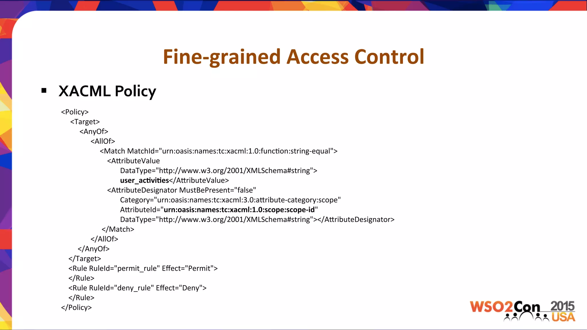 Fine-­‐grained	
  Access	
  Control	
  
§  XACML	
  Policy	
  
<Policy>	
  
	
  	
  	
  	
  	
  <Target>	
  
	
  	
  	
  	
  	
  	
  	
  	
  	
  	
  <AnyOf>	
  
	
  	
  	
  	
  	
  	
  	
  	
  	
  	
  	
  	
  	
  	
  	
  	
  <AllOf>	
  
	
  	
  	
  	
  	
  	
  	
  	
  	
  	
  	
  	
  	
  	
  	
  	
  	
  	
  	
  	
  	
  <Match	
  MatchId="urn:oasis:names:tc:xacml:1.0:funcUon:string-­‐equal">	
  
	
  	
  	
  	
  	
  	
  	
  	
  	
  	
  	
  	
  	
  	
  	
  	
  	
  	
  	
  	
  	
  	
  	
  	
  	
  <A.ributeValue	
  	
  	
  	
  
	
  	
  	
  	
  	
  	
  	
  	
  	
  	
  	
  	
  	
  	
  	
  	
  	
  	
  	
  	
  	
  	
  	
  	
  	
  	
  	
  	
  	
  	
  	
  	
  DataType="h.p://www.w3.org/2001/XMLSchema#string">	
  
	
  	
  	
  	
  	
  	
  	
  	
  	
  	
  	
  	
  	
  	
  	
  	
  	
  	
  	
  	
  	
  	
  	
  	
  	
  	
  	
  	
  	
  	
  	
  	
  user_ac,vi,es</A.ributeValue>	
  
	
  	
  	
  	
  	
  	
  	
  	
  	
  	
  	
  	
  	
  	
  	
  	
  	
  	
  	
  	
  	
  	
  	
  	
  	
  <A.ributeDesignator	
  MustBePresent="false"	
  	
  	
  	
  	
  
	
  	
  	
  	
  	
  	
  	
  	
  	
  	
  	
  	
  	
  	
  	
  	
  	
  	
  	
  	
  	
  	
  	
  	
  	
  	
  	
  	
  	
  	
  	
  	
  Category="urn:oasis:names:tc:xacml:3.0:a.ribute-­‐category:scope"	
  	
  	
  
	
  	
  	
  	
  	
  	
  	
  	
  	
  	
  	
  	
  	
  	
  	
  	
  	
  	
  	
  	
  	
  	
  	
  	
  	
  	
  	
  	
  	
  	
  	
  	
  A.ributeId="urn:oasis:names:tc:xacml:1.0:scope:scope-­‐id"	
  	
  	
  	
  
	
  	
  	
  	
  	
  	
  	
  	
  	
  	
  	
  	
  	
  	
  	
  	
  	
  	
  	
  	
  	
  	
  	
  	
  	
  	
  	
  	
  	
  	
  	
  	
  DataType="h.p://www.w3.org/2001/XMLSchema#string"></A.ributeDesignator>	
  
	
  	
  	
  	
  	
  	
  	
  	
  	
  	
  	
  	
  	
  	
  	
  	
  	
  	
  	
  	
  	
  	
  </Match>	
  
	
  	
  	
  	
  	
  	
  	
  	
  	
  	
  	
  	
  	
  	
  	
  	
  </AllOf>	
  
	
  	
  	
  	
  	
  	
  	
  	
  	
  </AnyOf>	
  
	
  	
  	
  	
  </Target>	
  
	
  	
  	
  	
  <Rule	
  RuleId="permit_rule"	
  Eﬀect="Permit">	
  
	
  	
  	
  	
  </Rule>	
  
	
  	
  	
  	
  <Rule	
  RuleId="deny_rule"	
  Eﬀect="Deny">	
  
	
  	
  	
  	
  </Rule>	
  
</Policy>	
  
 