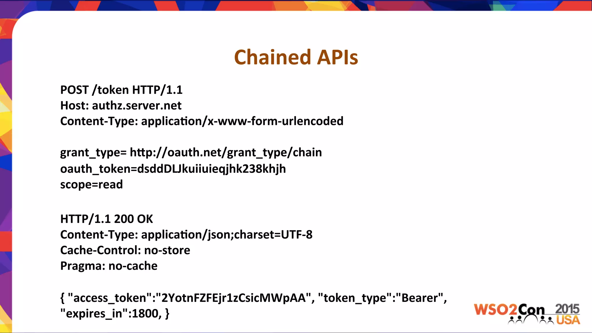 Chained	
  APIs	
  	
  
POST	
  /token	
  HTTP/1.1	
  	
  
Host:	
  authz.server.net	
  	
  
Content-­‐Type:	
  applica,on/x-­‐www-­‐form-­‐urlencoded	
  	
  
	
  
grant_type=	
  hPp://oauth.net/grant_type/chain	
  	
  
oauth_token=dsddDLJkuiiuieqjhk238khjh	
  	
  
scope=read	
  	
  
HTTP/1.1	
  200	
  OK	
  	
  
Content-­‐Type:	
  applica,on/json;charset=UTF-­‐8	
  	
  
Cache-­‐Control:	
  no-­‐store	
  	
  
Pragma:	
  no-­‐cache	
  	
  
	
  
{	
  "access_token":"2YotnFZFEjr1zCsicMWpAA",	
  "token_type":"Bearer",	
  
"expires_in":1800,	
  }	
  	
  
 