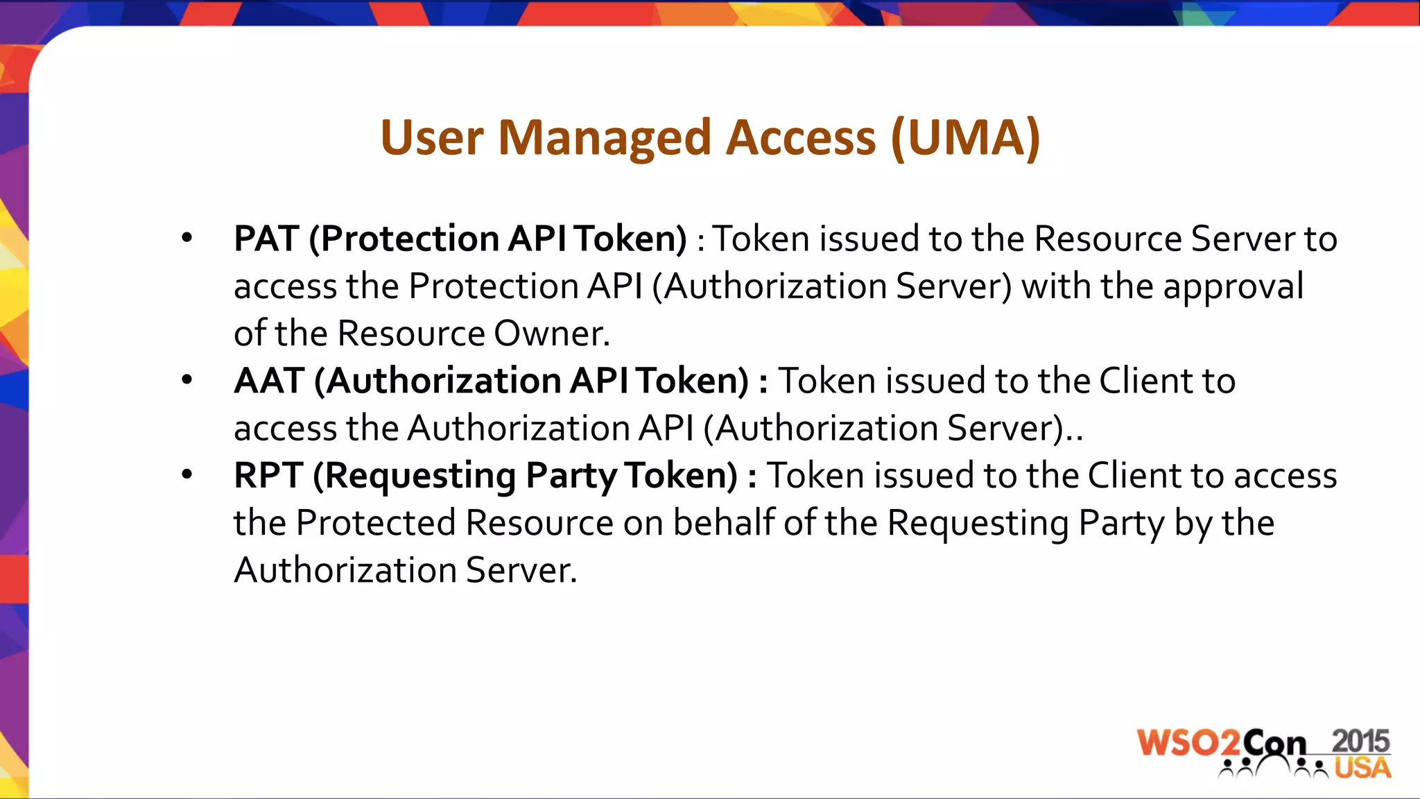 User	
  Managed	
  Access	
  (UMA)	
  
•  PAT	
  (Protection	
  API	
  Token)	
  :	
  Token	
  issued	
  to	
  the	
  Resource	
  Server	
  to	
  	
  
access	
  the	
  Protection	
  API	
  (Authorization	
  Server)	
  with	
  the	
  approval	
  
of	
  the	
  Resource	
  Owner.	
  
•  AAT	
  (Authorization	
  API	
  Token)	
  :	
  Token	
  issued	
  to	
  the	
  Client	
  to	
  
access	
  the	
  Authorization	
  API	
  (Authorization	
  Server)..	
  
•  RPT	
  (Requesting	
  Party	
  Token)	
  :	
  Token	
  issued	
  to	
  the	
  Client	
  to	
  access	
  
the	
  Protected	
  Resource	
  on	
  behalf	
  of	
  the	
  Requesting	
  Party	
  by	
  the	
  
Authorization	
  Server.	
  
	
  
	
  
 