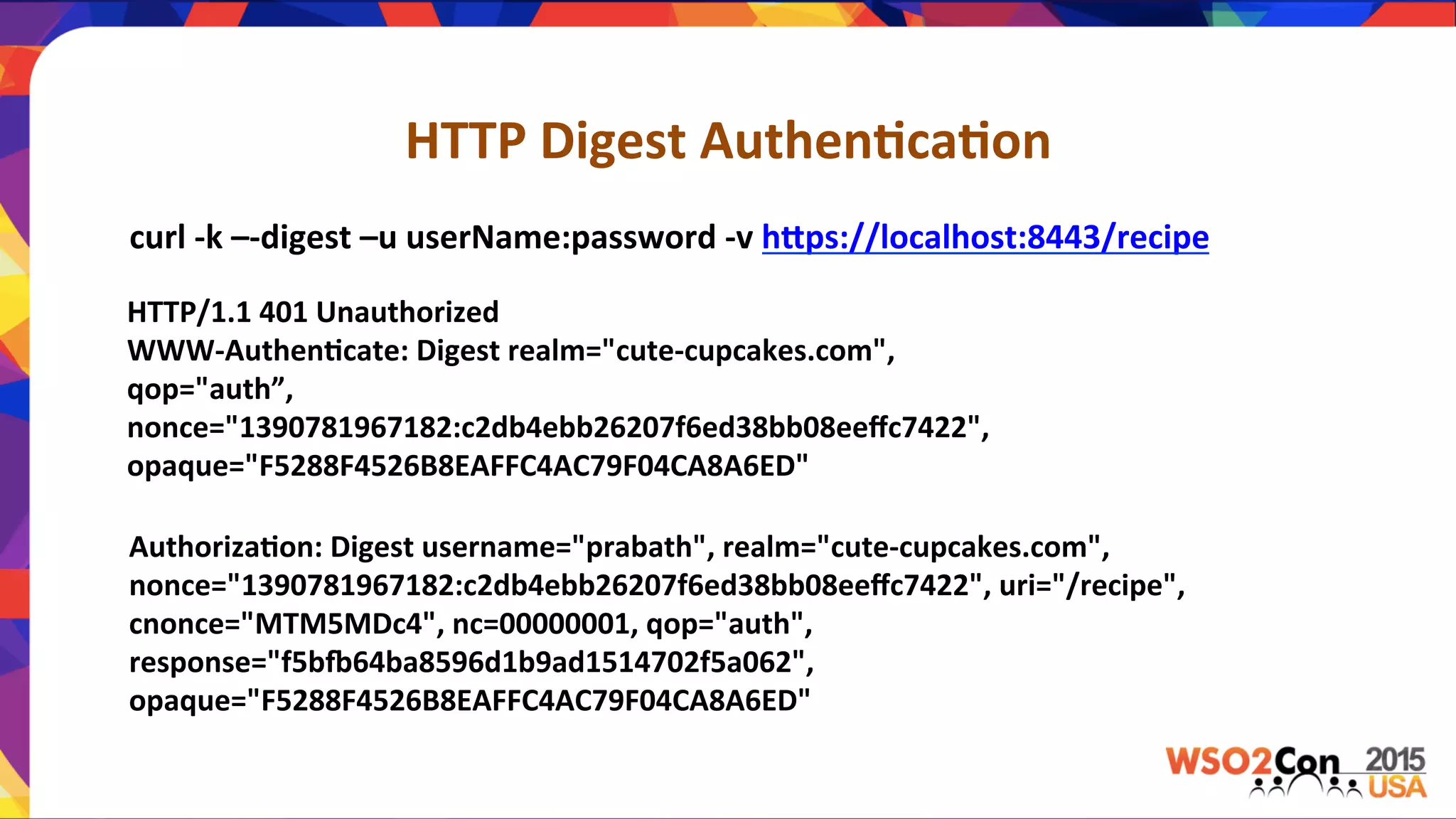 HTTP	
  Digest	
  Authen,ca,on	
  
curl	
  -­‐k	
  –-­‐digest	
  –u	
  userName:password	
  -­‐v	
  hPps://localhost:8443/recipe	
  
HTTP/1.1	
  401	
  Unauthorized	
  
WWW-­‐Authen,cate:	
  Digest	
  realm="cute-­‐cupcakes.com",	
  
qop="auth”,	
  
nonce="1390781967182:c2db4ebb26207f6ed38bb08eeﬀc7422",	
  
opaque="F5288F4526B8EAFFC4AC79F04CA8A6ED"	
  
Authoriza,on:	
  Digest	
  username="prabath",	
  realm="cute-­‐cupcakes.com",	
  
nonce="1390781967182:c2db4ebb26207f6ed38bb08eeﬀc7422",	
  uri="/recipe",	
  
cnonce="MTM5MDc4",	
  nc=00000001,	
  qop="auth",	
  
response="f5bi64ba8596d1b9ad1514702f5a062",	
  
opaque="F5288F4526B8EAFFC4AC79F04CA8A6ED"	
  
 
