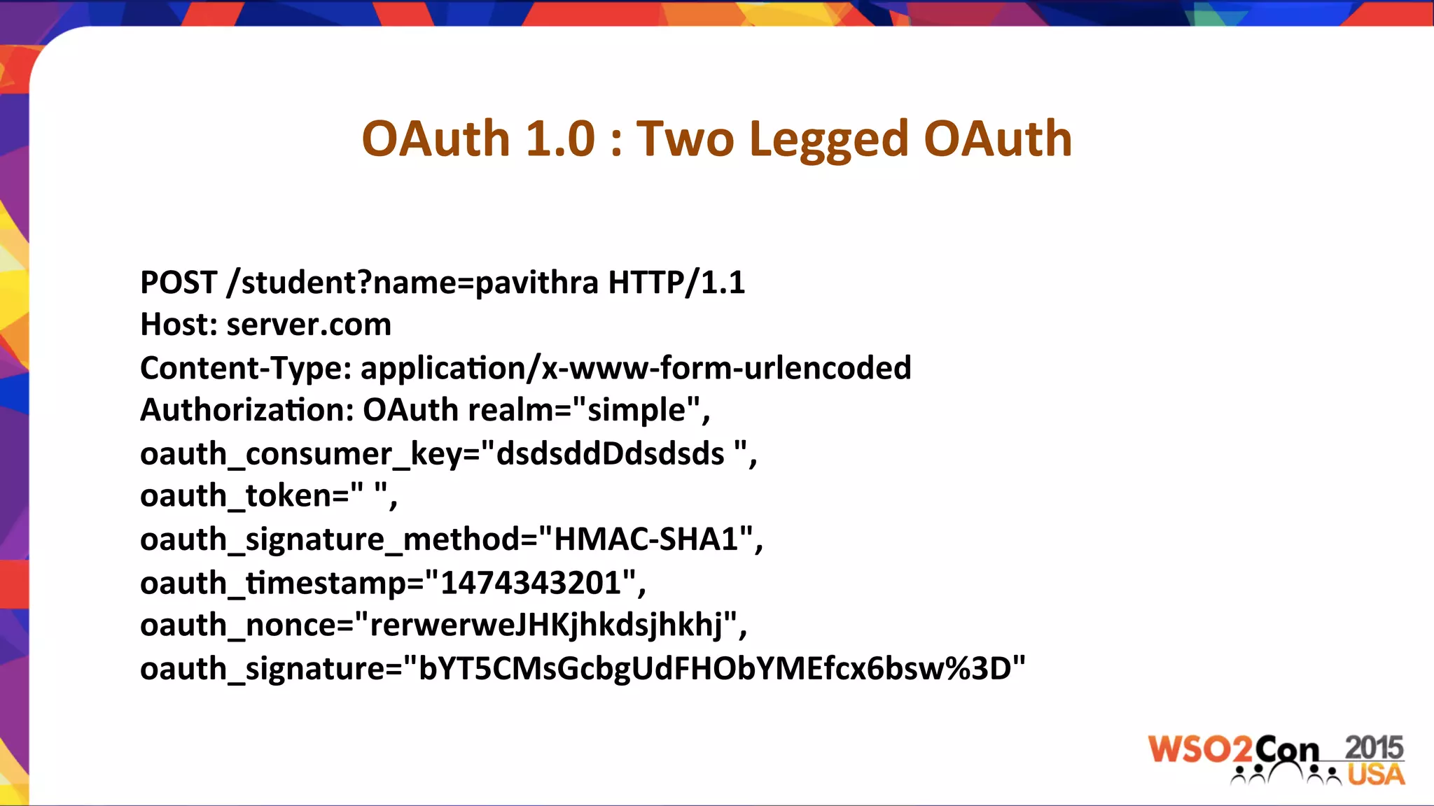 OAuth	
  1.0	
  :	
  Two	
  Legged	
  OAuth	
  
POST	
  /student?name=pavithra	
  HTTP/1.1	
  	
  	
  	
  	
  	
  	
  
Host:	
  server.com	
  	
  	
  	
  	
  	
  	
  
Content-­‐Type:	
  applica,on/x-­‐www-­‐form-­‐urlencoded	
  	
  	
  	
  	
  	
  	
  
Authoriza,on:	
  OAuth	
  realm="simple",	
  	
  	
  	
  	
  	
  	
  	
  	
  	
  	
  	
  	
  	
  	
  	
  	
  	
  	
  	
  	
  	
  
oauth_consumer_key="dsdsddDdsdsds	
  ",	
  	
  	
  	
  	
  	
  	
  	
  	
  	
  	
  	
  	
  	
  	
  	
  	
  	
  	
  	
  	
  	
  
oauth_token="	
  ",	
  	
  	
  	
  	
  	
  	
  	
  	
  	
  	
  	
  	
  	
  	
  	
  	
  	
  	
  	
  	
  	
  
oauth_signature_method="HMAC-­‐SHA1",	
  	
  	
  	
  	
  	
  	
  	
  	
  	
  	
  	
  	
  	
  	
  	
  	
  	
  	
  	
  	
  	
  
oauth_,mestamp="1474343201",	
  
oauth_nonce="rerwerweJHKjhkdsjhkhj",	
  	
  	
  	
  	
  	
  	
  	
  	
  	
  	
  	
  	
  	
  	
  	
  	
  	
  	
  	
  	
  	
  
oauth_signature="bYT5CMsGcbgUdFHObYMEfcx6bsw%3D"	
  
	
  	
  	
  	
  	
  	
  	
  	
  	
  	
  	
  	
  	
  	
  	
  	
  	
  	
  	
  	
  	
  	
  
 
