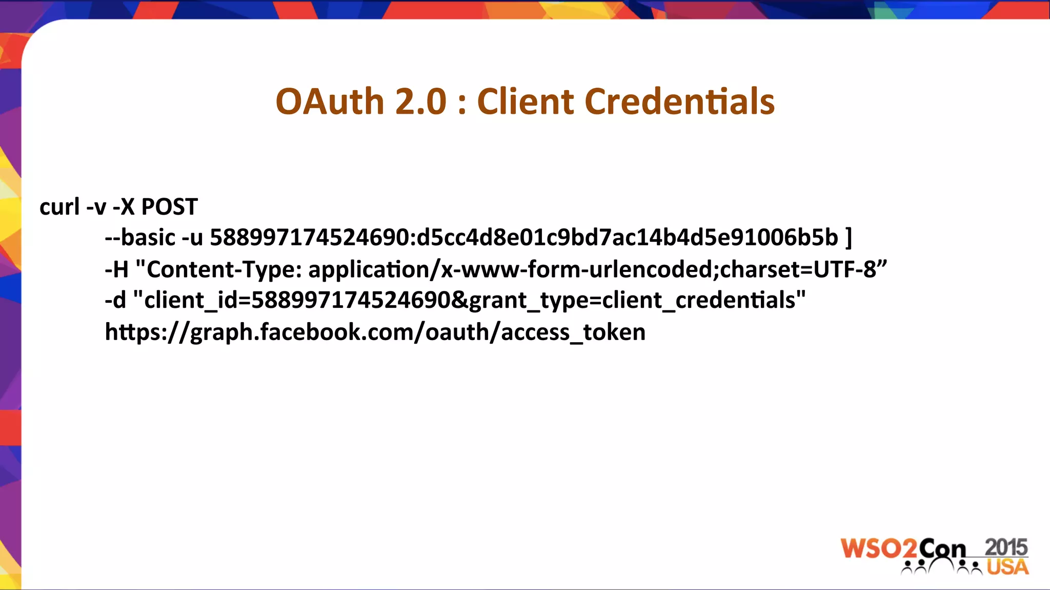 OAuth	
  2.0	
  :	
  Client	
  Creden,als	
  
curl	
  -­‐v	
  -­‐X	
  POST	
  	
  
	
  	
  	
  	
  	
  	
  	
  	
  	
  	
  	
  -­‐-­‐basic	
  -­‐u	
  588997174524690:d5cc4d8e01c9bd7ac14b4d5e91006b5b	
  ]	
  
	
  	
  	
  	
  	
  	
  	
  	
  	
  	
  	
  -­‐H	
  "Content-­‐Type:	
  applica,on/x-­‐www-­‐form-­‐urlencoded;charset=UTF-­‐8”	
  
	
  	
  	
  	
  	
  	
  	
  	
  	
  	
  	
  -­‐d	
  "client_id=588997174524690&grant_type=client_creden,als"	
  	
  
	
  	
  	
  	
  	
  	
  	
  	
  	
  	
  	
  hPps://graph.facebook.com/oauth/access_token	
  
	
  	
  	
  	
  	
  	
  	
  	
  	
  	
  	
  	
  	
  	
  	
  	
  	
  	
  	
  	
  	
  	
  
 
