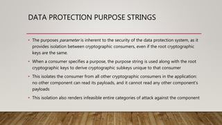 DATA PROTECTION PURPOSE STRINGS
• The purposes parameter is inherent to the security of the data protection system, as it
provides isolation between cryptographic consumers, even if the root cryptographic
keys are the same.
• When a consumer specifies a purpose, the purpose string is used along with the root
cryptographic keys to derive cryptographic subkeys unique to that consumer
• This isolates the consumer from all other cryptographic consumers in the application:
no other component can read its payloads, and it cannot read any other component’s
payloads
• This isolation also renders infeasible entire categories of attack against the component
 