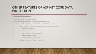 OTHER FEATURES OF ASP.NET CORE DATA
PROTECTION
• New libraries for password hashing:
• using System.Security.Cryptography;
• using Microsoft.AspNetCore.Cryptography.KeyDerivation;
• // derive a 256-bit subkey (use HMACSHA1 with 10,000 iterations)
• string hashed = Convert.ToBase64String(KeyDerivation.Pbkdf2(
• password: password,
• salt: salt,
• prf: KeyDerivationPrf.HMACSHA1,
• iterationCount: 10000,
• numBytesRequested: 256 / 8));
• Console.WriteLine($"Hashed: {hashed}");
 