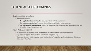 POTENTIAL SHORTCOMINGS
• Deployment to a server farm:
• Want to synchronize:
• The application discriminator. This is a unique identifier for the application
• The master encryption key. This is the closest thing to machine key in the new system
• The encrypted set of session keys. This is a set of XML files that contain the valid session key(s) that can
be used to encrypt/decrypt state data
• Azure Web Apps is easier!
• All applications are installed to the same location, so the application discriminator lines up.
• Keys aren’t encrypted at rest, so there is no master encryption key.
• The session keys are put in a special folder location that is “magically” synchronized across all instances
of the Azure Web App
 