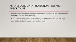 ASP.NET CORE DATA PROTECTION - DEFAULT
ALGORITHMS
• The default payload protection algorithm used is AES-256-CBC for confidentiality
and HMACSHA256 for authenticity.
• A 512-bit master key, rolled every 90 days, is used to derive the two sub-keys
used for these algorithms on a per-payload basis
 