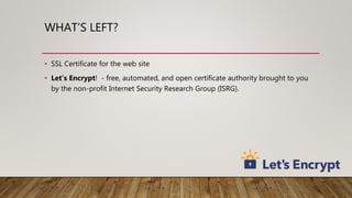 WHAT’S LEFT?
• SSL Certificate for the web site
• Let’s Encrypt! - free, automated, and open certificate authority brought to you
by the non-profit Internet Security Research Group (ISRG).
 
