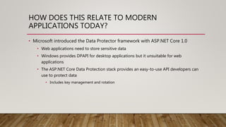 HOW DOES THIS RELATE TO MODERN
APPLICATIONS TODAY?
• Microsoft introduced the Data Protector framework with ASP.NET Core 1.0
• Web applications need to store sensitive data
• Windows provides DPAPI for desktop applications but it unsuitable for web
applications
• The ASP.NET Core Data Protection stack provides an easy-to-use API developers can
use to protect data
• Includes key management and rotation
 