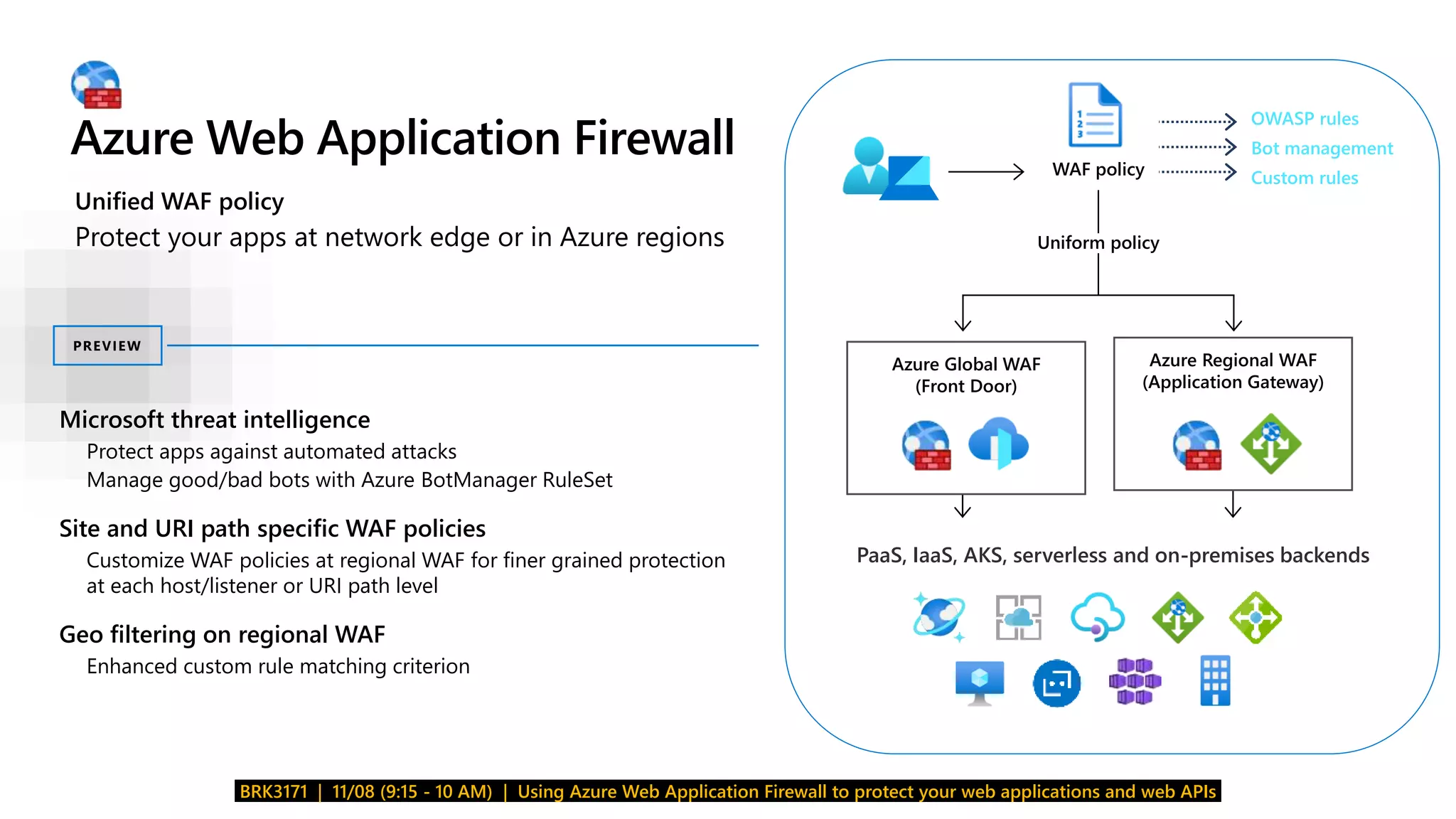 Azure Web Application Firewall
BRK3171 | 11/08 (9:15 - 10 AM) | Using Azure Web Application Firewall to protect your web applications and web APIs
Azure Global WAF
(Front Door)
Azure Regional WAF
(Application Gateway)
Uniform policy
WAF policy
PaaS, IaaS, AKS, serverless and on-premises backends
OWASP rules
Bot management
Custom rules
Microsoft threat intelligence
• Protect apps against automated attacks
• Manage good/bad bots with Azure BotManager RuleSet
Site and URI path specific WAF policies
 Customize WAF policies at regional WAF for finer grained protection
at each host/listener or URI path level
Geo filtering on regional WAF
 Enhanced custom rule matching criterion
PREVIEW
Unified WAF policy
Protect your apps at network edge or in Azure regions
 