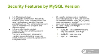 14
Security Features by MySQL Version
● 5.1 - McAfee Audit plugin
● 5.5 - pluggable authentication (MariaDB 5.2
backport), proxy users, changes in mysql.user
table, client password warning; Enterprise
provided Audit and PAM authentication (present
again in Percona Server for MySQL and
MariaDB Server)
● 5.6 - encrypted client credentials
(mysql_config_editor), sha256_password,
password expiry,
VALIDATE_PASSWORD_STRENGTH(),
--random-passwords (optional random on
install), mysql.user password_expired column;
Enterprise Firewall
● 5.7 - grep for root password on installation,
password expiry every ‘n’ days, user accounts
can be locked/unlocked, mysql_ssl_rsa_setup,
mysql.user.password removed,
super_read_only, at rest tablespace encryption
● 8.0 - roles + mysql.user changes
● Percona Server
○ MySQL 5.5 - extended SHOW GRANTS,
utility user, userstats , Audit Plugin
○ MySQL 5.6 - super_read_only
○ MySQL 5.7 - Vault plugin
 