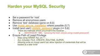 15
Harden your MySQL Security
● Set a password for ‘root’
● Remove all anonymous users
● Remove ‘test’ database (gone on 8.0)
● Use mysql_secure_installation where possible (5.7)
● Install (and use!) validate_password plugin (>= 5.6)
○ There are methods which circumvent this however ...
■ ... IDENTIFIED BY ‘*ABC...’ (passing the hash, allows using a weak password)
● Ensure Path of Least Privilege
○ Stop using GRANT ALL on *.*...
○ ALL includes: FILE, CREATE_ROUTINE, SUPER,
○ Allowing write on mysql.users can allow injection of credentials that will be
loaded at a later time!
 