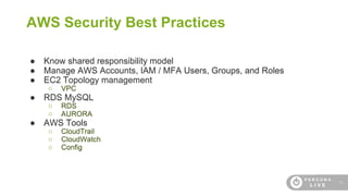 18
AWS Security Best Practices
● Know shared responsibility model
● Manage AWS Accounts, IAM / MFA Users, Groups, and Roles
● EC2 Topology management
○ VPC
● RDS MySQL
○ RDS
○ AURORA
● AWS Tools
○ CloudTrail
○ CloudWatch
○ Config
 