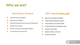 2
Who we are?
David Busby (@icleus)
● Technical Security Evangelist
● Open Source Evangelist
● Certified Information Systems Security Professional
● Assistant Scout Leader
● Assistant Instructor computing for children
● Ju-Jitsu nidan and ex-Instructor
Alkin Tezuysal (@ask_dba)
● Open Source Database Evangelist
● Global Database Operations Expert
● Cloud Infrastructure Architect AWS
● Inspiring Technical and Strategic Leader
● Creative Team Builder
● Speaker, Mentor, and Coach
● Outdoor Enthusiast
 