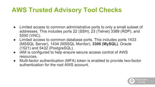 26
AWS Trusted Advisory Tool Checks
● Limited access to common administrative ports to only a small subset of
addresses. This includes ports 22 (SSH), 23 (Telnet) 3389 (RDP), and
5500 (VNC).
● Limited access to common database ports. This includes ports 1433
(MSSQL Server), 1434 (MSSQL Monitor), 3306 (MySQL), Oracle
(1521) and 5432 (PostgreSQL).
● IAM is configured to help ensure secure access control of AWS
resources.
● Multi-factor authentication (MFA) token is enabled to provide two-factor
authentication for the root AWS account.
 
