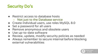 5
Security Do’s
● Restrict access to database hosts
○ Not just to the Database service
● Create individual users, use roles MySQL 8.0
● Set a password for all users
● Remove anonymous and obsolete users
● Use up-to-date software
● Review, update, modify security policies as needed
● Always remember to secure internal before blocking
external vulnerabilities
 