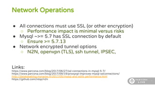 7
Network Operations
● All connections must use SSL (or other encryption)
○ Performance impact is minimal versus risks
● Mysql ~>= 5.7 has SSL connection by default
○ Ensure >= 5.7.13
● Network encrypted tunnel options
○ N2N, openvpn (TLS), ssh tunnel, IPSEC,
Links:
https://www.percona.com/blog/2017/06/27/ssl-connections-in-mysql-5-7/
https://www.percona.com/blog/2017/09/19/proxysql-improves-mysql-sslconnections/
http://databaseblog.myname.nl/2017/05/mysql-and-ssltls-performance.html
https://github.com/ntop/n2n
 
