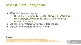 8
MySQL Data Encryption
● Disk Volume encryption
○ BitLocker, FileVault2, LUKS, eCryptFS, Veracrypt,
EBS encrypted volumes (please use KMS for
encryption keys!)
● At-rest encryption for InnoDB tablespace
● At-rest encryption for binary logs
Links:
https://dev.mysql.com/doc/refman/5.7/en/faqs-tablespace-encryption.html
https://docs.oracle.com/cd/E17952_01/mysql-5.7-en/innodb-tablespace-encryption.html
https://www.percona.com/doc/percona-server/LATEST/management/data_at_rest_encryption.html
 