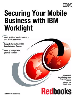 ibm.com/redbooks
Front cover
Securing Your Mobile
Business with IBM
Worklight
Scott Andrews
Juarez Barbosa Junior
Virginijus Kaminas
Jia Lei Ma
Dale Sue Ping
Madlin Seidel
Apply Worklight security features to
your mobile applications
Integrate Worklight with IBM
Security Access Manager
Learn by example with
practical scenarios
 