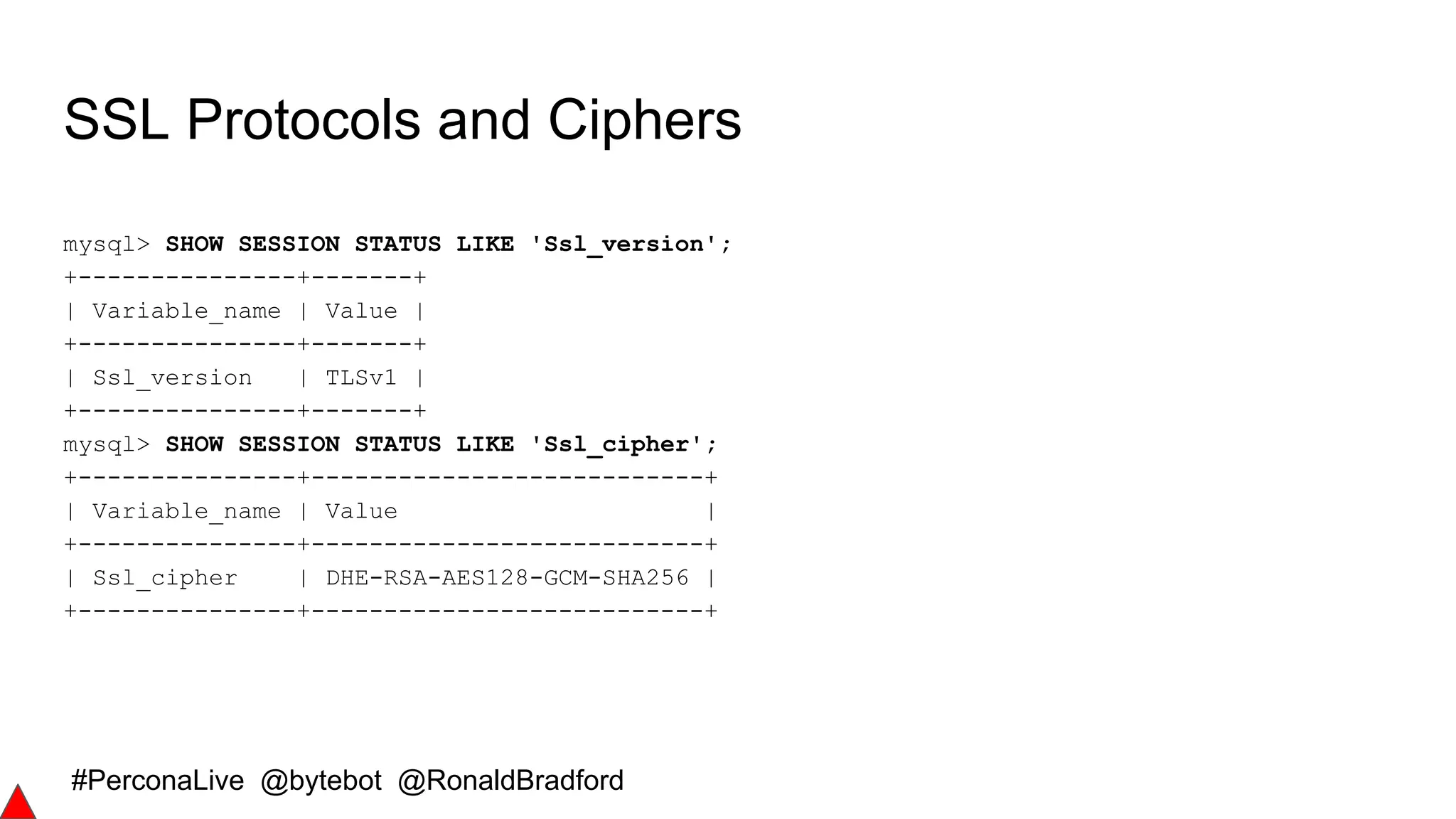 #PerconaLive @bytebot @RonaldBradford
SSL Protocols and Ciphers
mysql> SHOW SESSION STATUS LIKE 'Ssl_version';
+---------------+-------+
| Variable_name | Value |
+---------------+-------+
| Ssl_version | TLSv1 |
+---------------+-------+
mysql> SHOW SESSION STATUS LIKE 'Ssl_cipher';
+---------------+---------------------------+
| Variable_name | Value |
+---------------+---------------------------+
| Ssl_cipher | DHE-RSA-AES128-GCM-SHA256 |
+---------------+---------------------------+
 