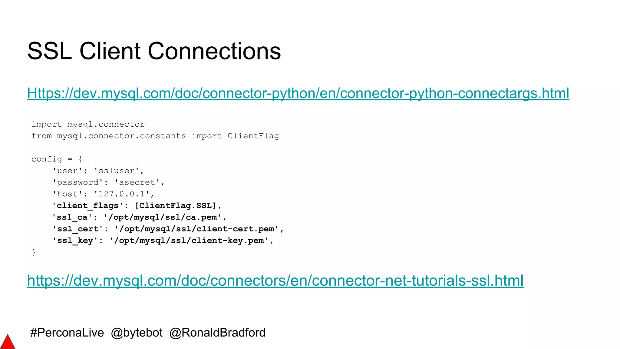 #PerconaLive @bytebot @RonaldBradford
SSL Client Connections
Https://dev.mysql.com/doc/connector-python/en/connector-python-connectargs.html
import mysql.connector
from mysql.connector.constants import ClientFlag
config = {
'user': 'ssluser',
'password': 'asecret',
'host': '127.0.0.1',
'client_flags': [ClientFlag.SSL],
'ssl_ca': '/opt/mysql/ssl/ca.pem',
'ssl_cert': '/opt/mysql/ssl/client-cert.pem',
'ssl_key': '/opt/mysql/ssl/client-key.pem',
}
https://dev.mysql.com/doc/connectors/en/connector-net-tutorials-ssl.html
 