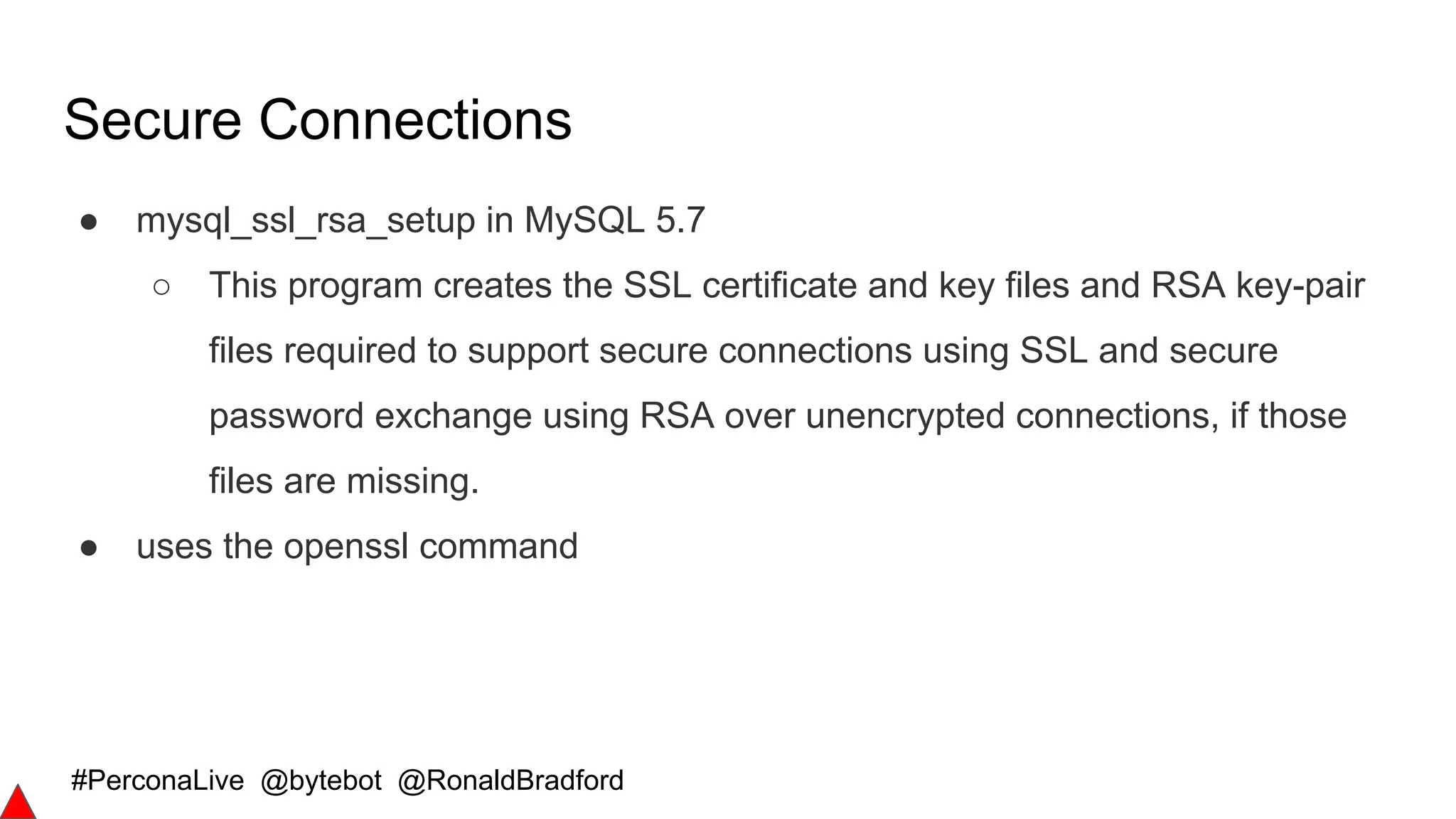 #PerconaLive @bytebot @RonaldBradford
Secure Connections
● mysql_ssl_rsa_setup in MySQL 5.7
○ This program creates the SSL certificate and key files and RSA key-pair
files required to support secure connections using SSL and secure
password exchange using RSA over unencrypted connections, if those
files are missing.
● uses the openssl command
 