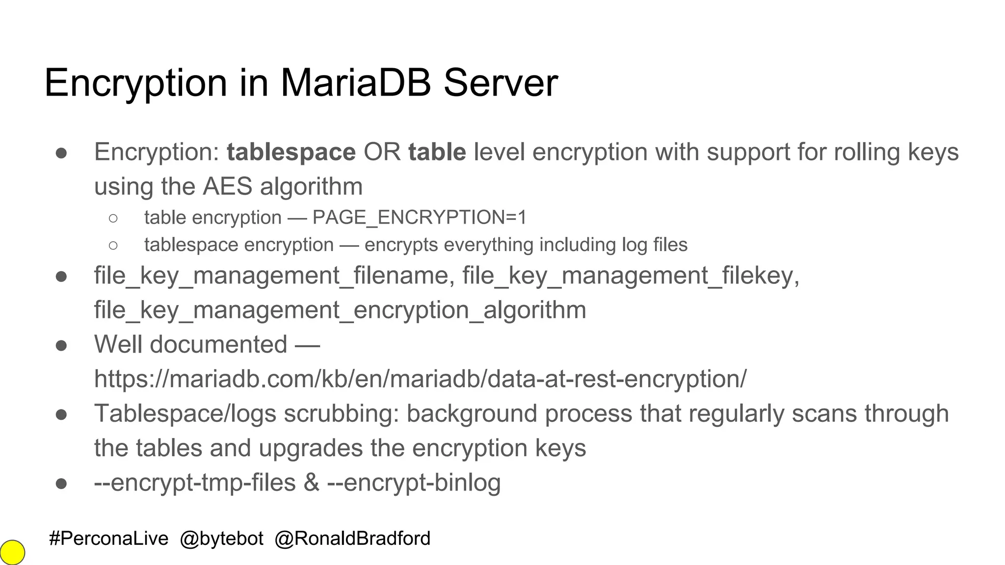 #PerconaLive @bytebot @RonaldBradford
Encryption in MariaDB Server
● Encryption: tablespace OR table level encryption with support for rolling keys
using the AES algorithm
○ table encryption — PAGE_ENCRYPTION=1
○ tablespace encryption — encrypts everything including log files
● file_key_management_filename, file_key_management_filekey,
file_key_management_encryption_algorithm
● Well documented —
https://mariadb.com/kb/en/mariadb/data-at-rest-encryption/
● Tablespace/logs scrubbing: background process that regularly scans through
the tables and upgrades the encryption keys
● --encrypt-tmp-files & --encrypt-binlog
 