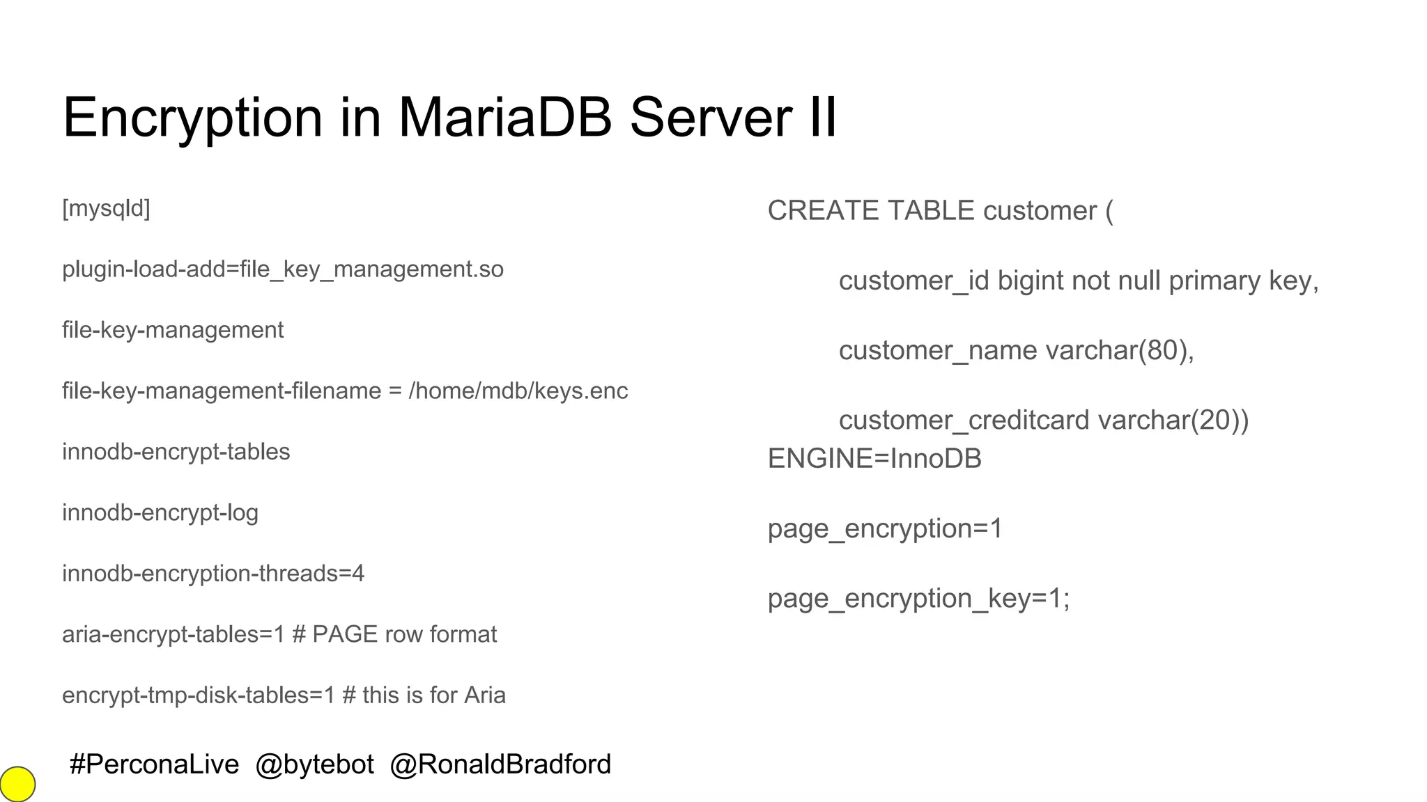#PerconaLive @bytebot @RonaldBradford
Encryption in MariaDB Server II
[mysqld]
plugin-load-add=file_key_management.so
file-key-management
file-key-management-filename = /home/mdb/keys.enc
innodb-encrypt-tables
innodb-encrypt-log
innodb-encryption-threads=4
aria-encrypt-tables=1 # PAGE row format
encrypt-tmp-disk-tables=1 # this is for Aria
CREATE TABLE customer (
customer_id bigint not null primary key,
customer_name varchar(80),
customer_creditcard varchar(20))
ENGINE=InnoDB
page_encryption=1
page_encryption_key=1;
 