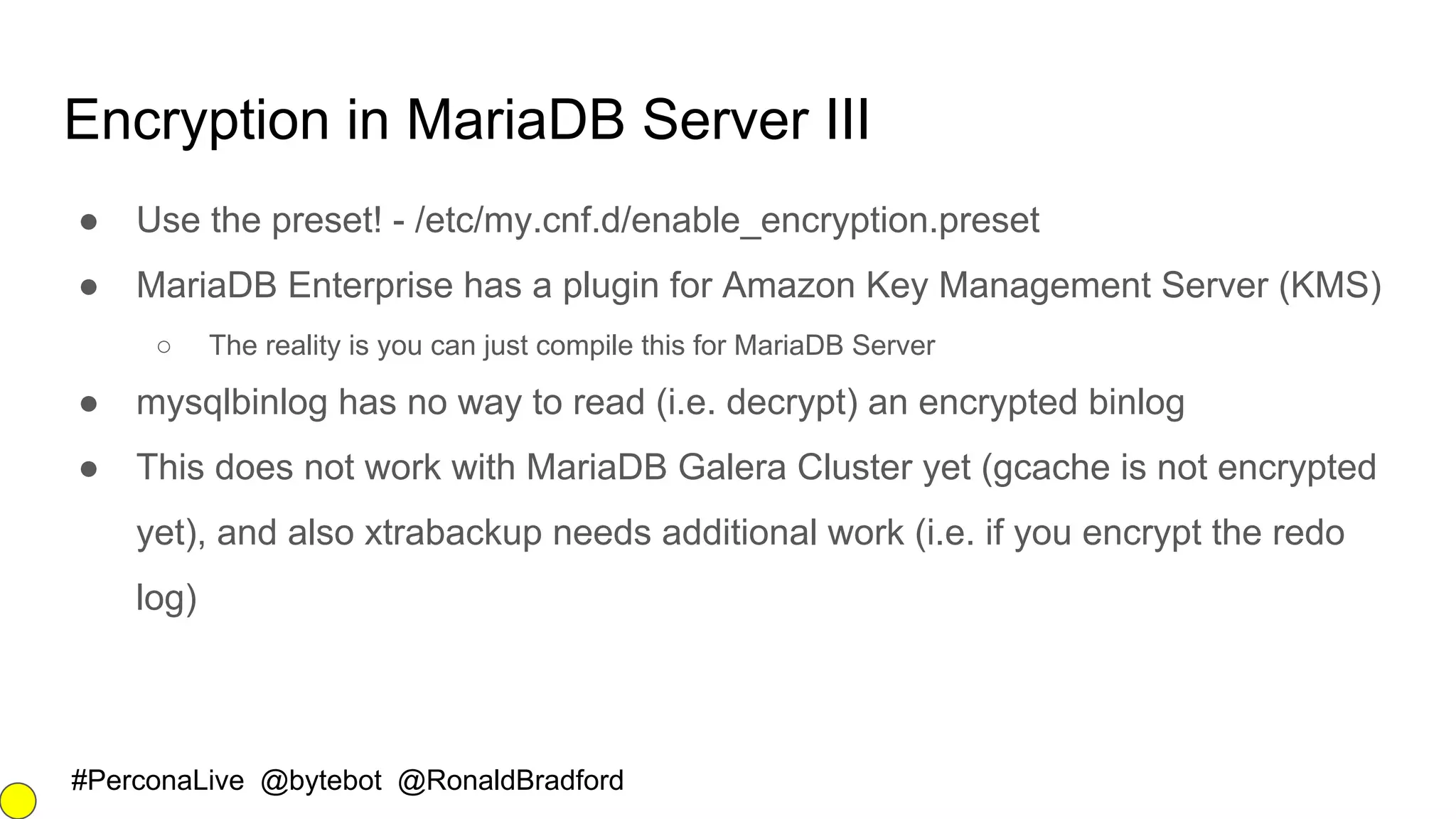 #PerconaLive @bytebot @RonaldBradford
Encryption in MariaDB Server III
● Use the preset! - /etc/my.cnf.d/enable_encryption.preset
● MariaDB Enterprise has a plugin for Amazon Key Management Server (KMS)
○ The reality is you can just compile this for MariaDB Server
● mysqlbinlog has no way to read (i.e. decrypt) an encrypted binlog
● This does not work with MariaDB Galera Cluster yet (gcache is not encrypted
yet), and also xtrabackup needs additional work (i.e. if you encrypt the redo
log)
 