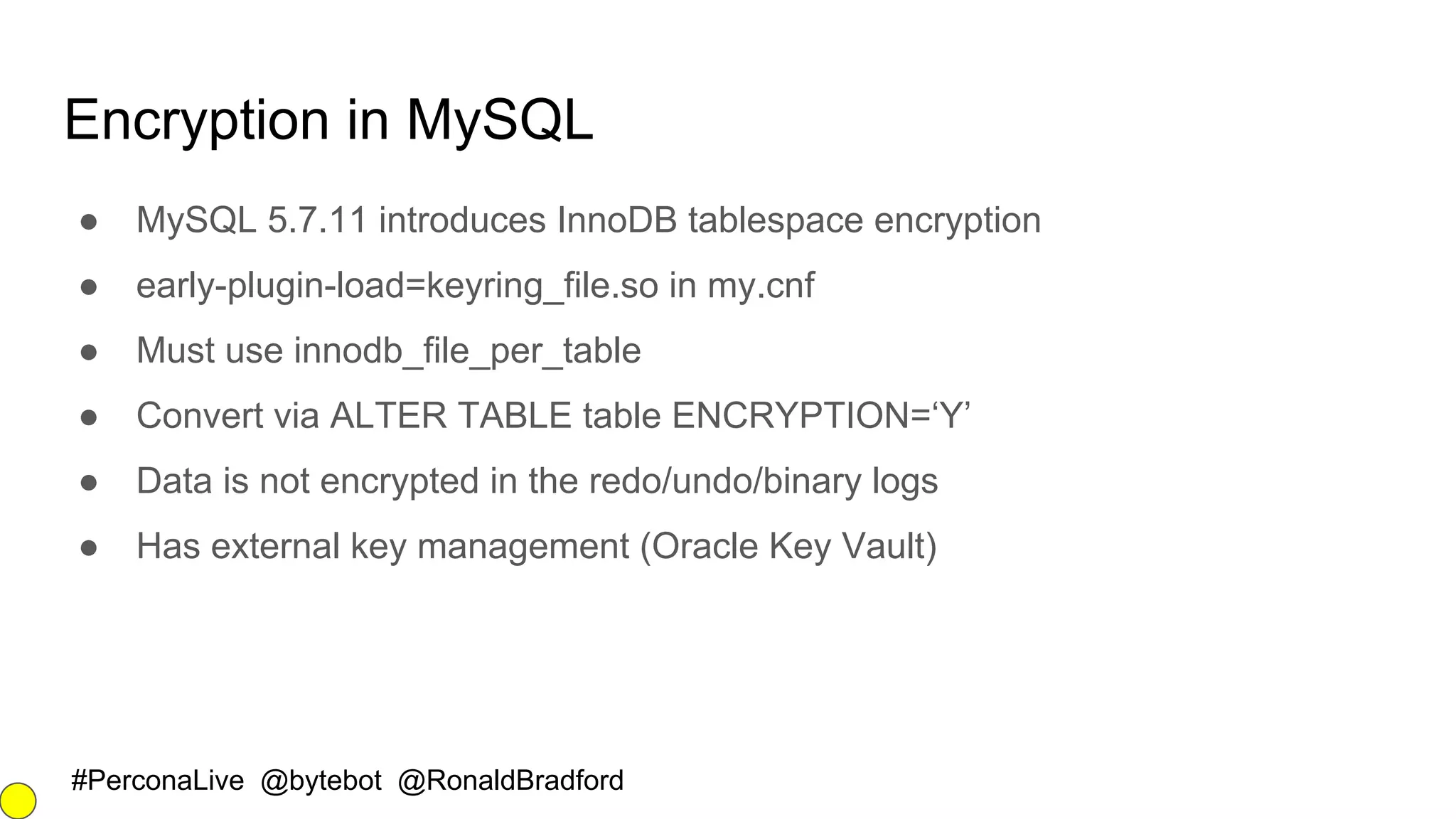 #PerconaLive @bytebot @RonaldBradford
Encryption in MySQL
● MySQL 5.7.11 introduces InnoDB tablespace encryption
● early-plugin-load=keyring_file.so in my.cnf
● Must use innodb_file_per_table
● Convert via ALTER TABLE table ENCRYPTION=‘Y’
● Data is not encrypted in the redo/undo/binary logs
● Has external key management (Oracle Key Vault)
 
