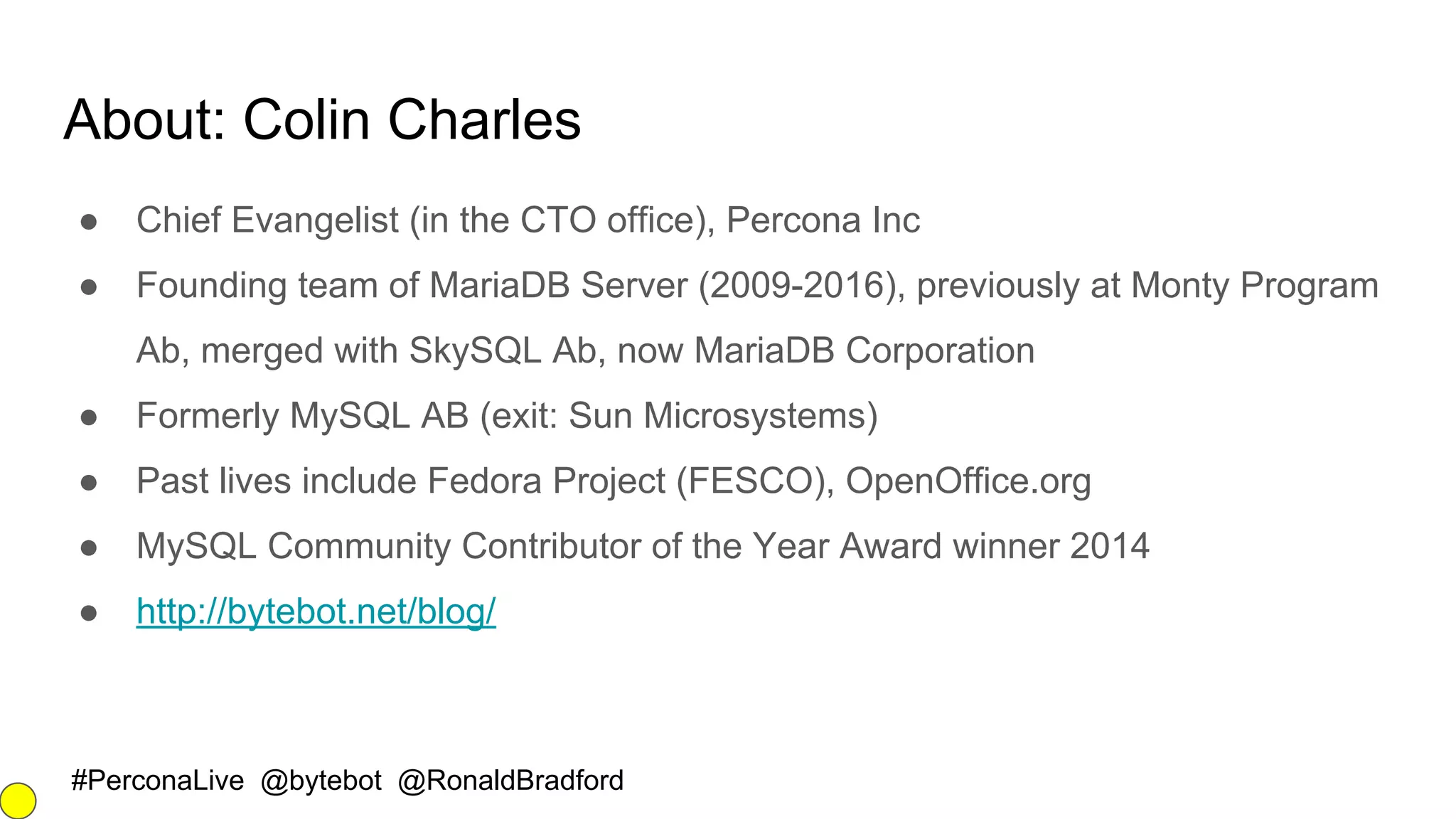 #PerconaLive @bytebot @RonaldBradford
About: Colin Charles
● Chief Evangelist (in the CTO office), Percona Inc
● Founding team of MariaDB Server (2009-2016), previously at Monty Program
Ab, merged with SkySQL Ab, now MariaDB Corporation
● Formerly MySQL AB (exit: Sun Microsystems)
● Past lives include Fedora Project (FESCO), OpenOffice.org
● MySQL Community Contributor of the Year Award winner 2014
● http://bytebot.net/blog/
 