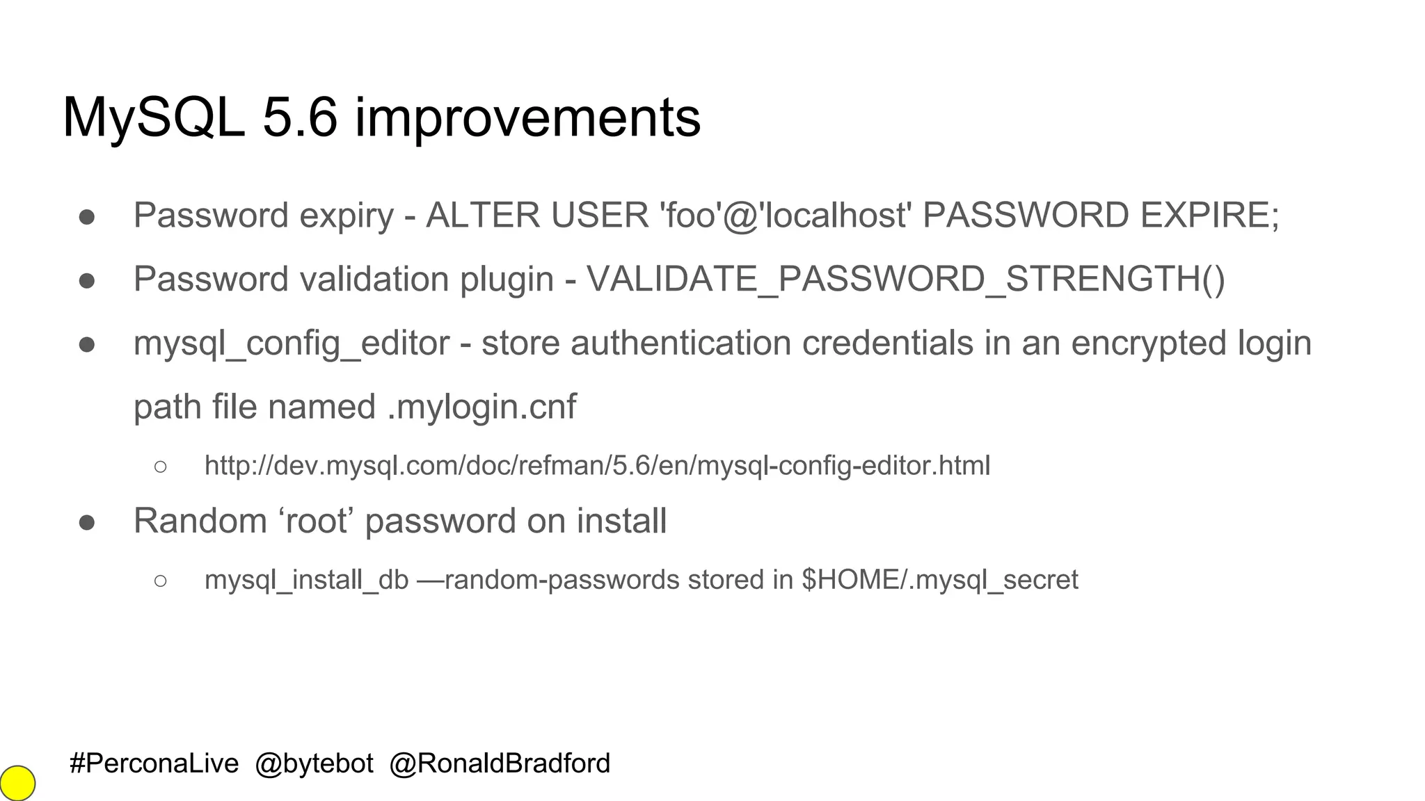 #PerconaLive @bytebot @RonaldBradford
MySQL 5.6 improvements
● Password expiry - ALTER USER 'foo'@'localhost' PASSWORD EXPIRE;
● Password validation plugin - VALIDATE_PASSWORD_STRENGTH()
● mysql_config_editor - store authentication credentials in an encrypted login
path file named .mylogin.cnf
○ http://dev.mysql.com/doc/refman/5.6/en/mysql-config-editor.html
● Random ‘root’ password on install
○ mysql_install_db —random-passwords stored in $HOME/.mysql_secret
 
