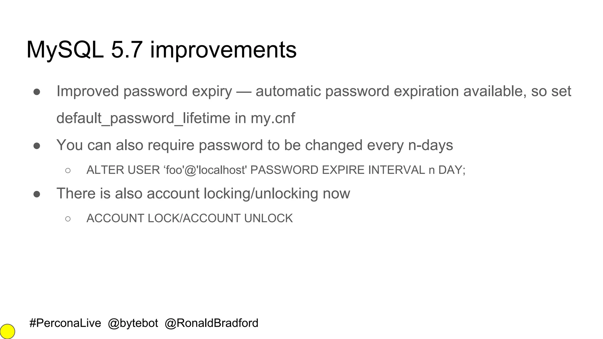 #PerconaLive @bytebot @RonaldBradford
MySQL 5.7 improvements
● Improved password expiry — automatic password expiration available, so set
default_password_lifetime in my.cnf
● You can also require password to be changed every n-days
○ ALTER USER ‘foo'@'localhost' PASSWORD EXPIRE INTERVAL n DAY;
● There is also account locking/unlocking now
○ ACCOUNT LOCK/ACCOUNT UNLOCK
 