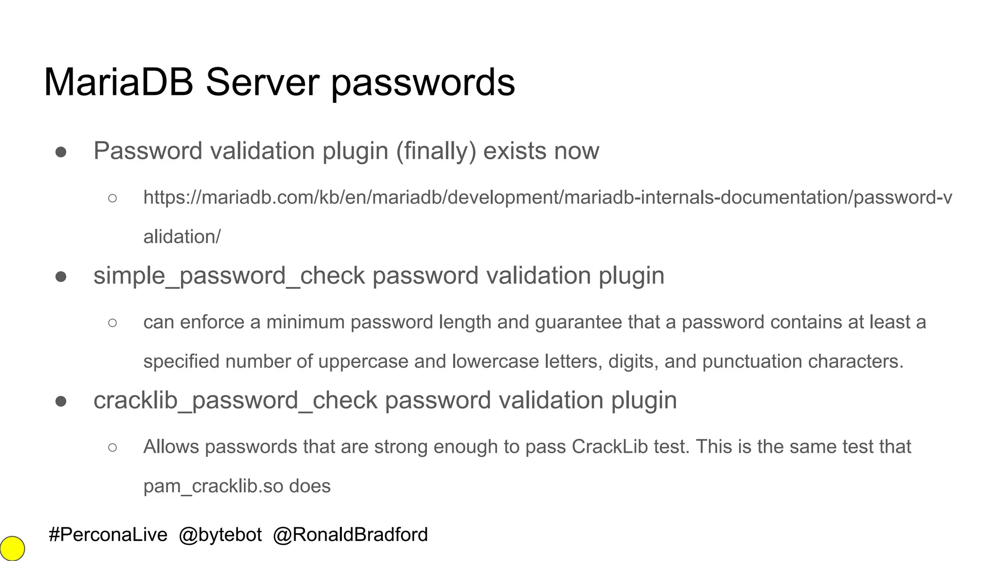 #PerconaLive @bytebot @RonaldBradford
MariaDB Server passwords
● Password validation plugin (finally) exists now
○ https://mariadb.com/kb/en/mariadb/development/mariadb-internals-documentation/password-v
alidation/
● simple_password_check password validation plugin
○ can enforce a minimum password length and guarantee that a password contains at least a
specified number of uppercase and lowercase letters, digits, and punctuation characters.
● cracklib_password_check password validation plugin
○ Allows passwords that are strong enough to pass CrackLib test. This is the same test that
pam_cracklib.so does
 