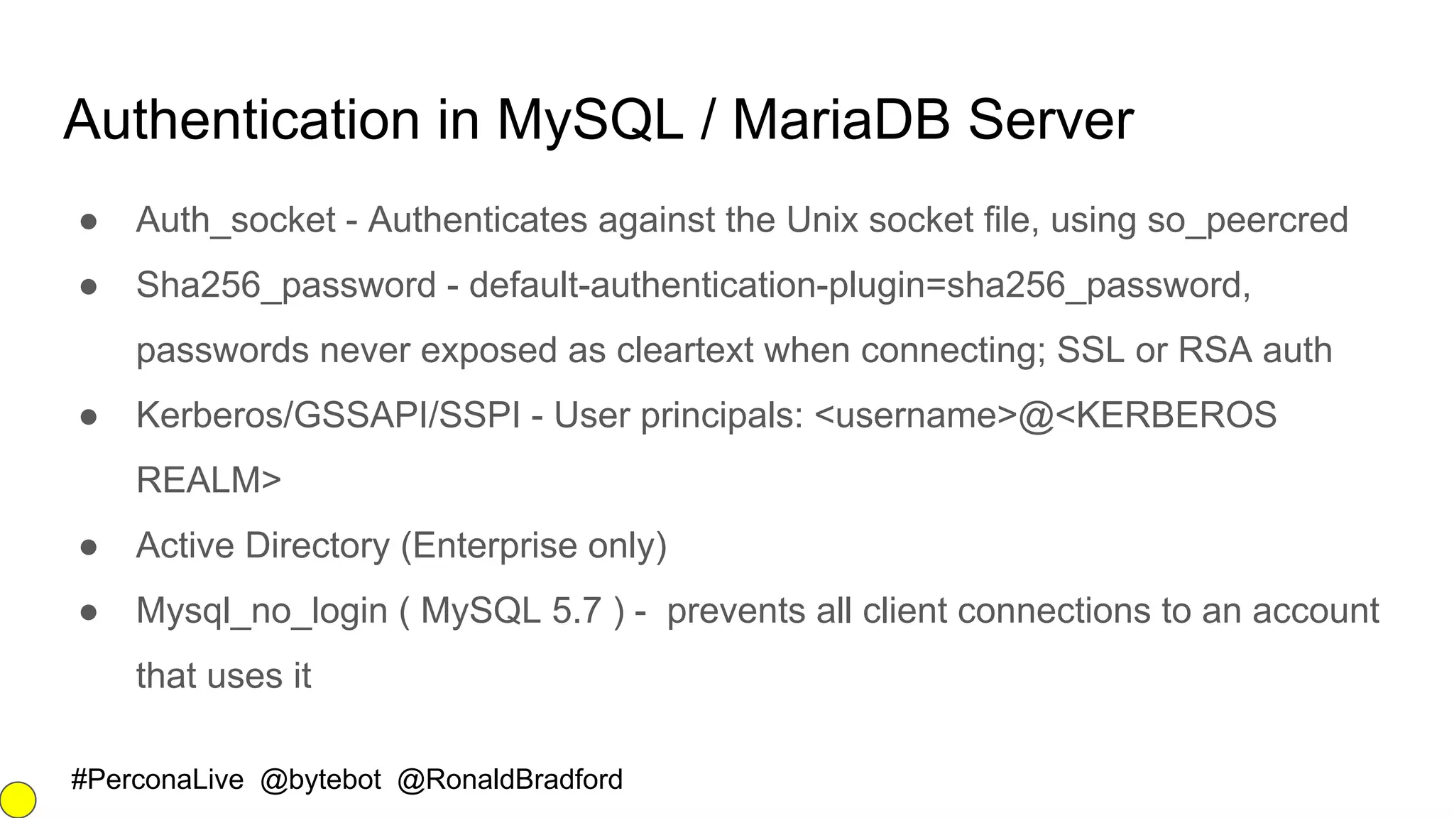 #PerconaLive @bytebot @RonaldBradford
Authentication in MySQL / MariaDB Server
● Auth_socket - Authenticates against the Unix socket file, using so_peercred
● Sha256_password - default-authentication-plugin=sha256_password,
passwords never exposed as cleartext when connecting; SSL or RSA auth
● Kerberos/GSSAPI/SSPI - User principals: <username>@<KERBEROS
REALM>
● Active Directory (Enterprise only)
● Mysql_no_login ( MySQL 5.7 ) - prevents all client connections to an account
that uses it
 
