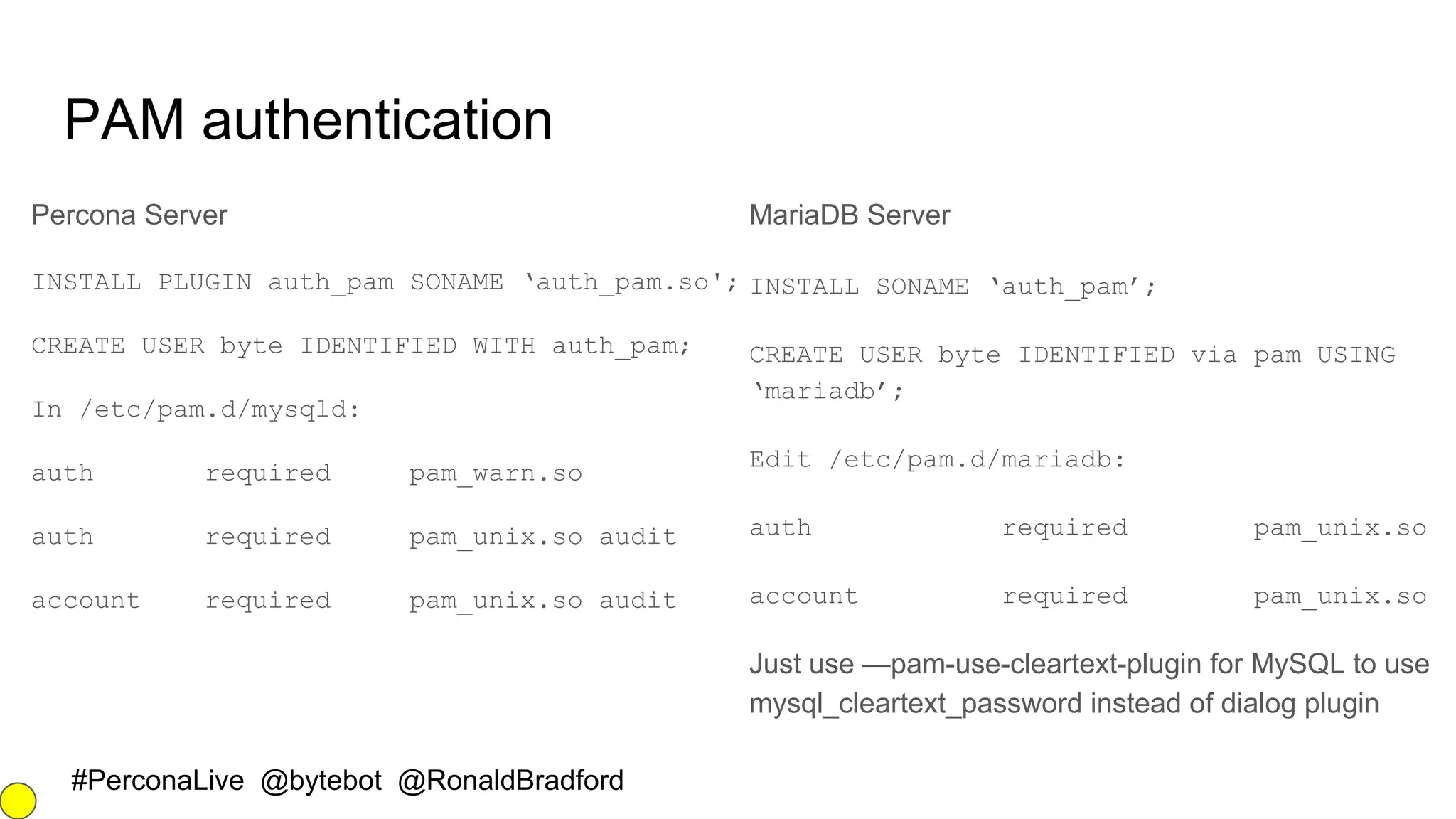 #PerconaLive @bytebot @RonaldBradford
PAM authentication
Percona Server
INSTALL PLUGIN auth_pam SONAME ‘auth_pam.so';
CREATE USER byte IDENTIFIED WITH auth_pam;
In /etc/pam.d/mysqld:
auth required pam_warn.so
auth required pam_unix.so audit
account required pam_unix.so audit
MariaDB Server
INSTALL SONAME ‘auth_pam’;
CREATE USER byte IDENTIFIED via pam USING
‘mariadb’;
Edit /etc/pam.d/mariadb:
auth required pam_unix.so
account required pam_unix.so
Just use —pam-use-cleartext-plugin for MySQL to use
mysql_cleartext_password instead of dialog plugin
 