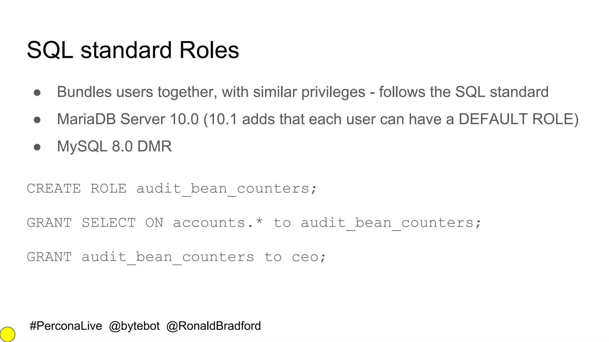 #PerconaLive @bytebot @RonaldBradford
SQL standard Roles
● Bundles users together, with similar privileges - follows the SQL standard
● MariaDB Server 10.0 (10.1 adds that each user can have a DEFAULT ROLE)
● MySQL 8.0 DMR
CREATE ROLE audit_bean_counters;
GRANT SELECT ON accounts.* to audit_bean_counters;
GRANT audit_bean_counters to ceo;
 