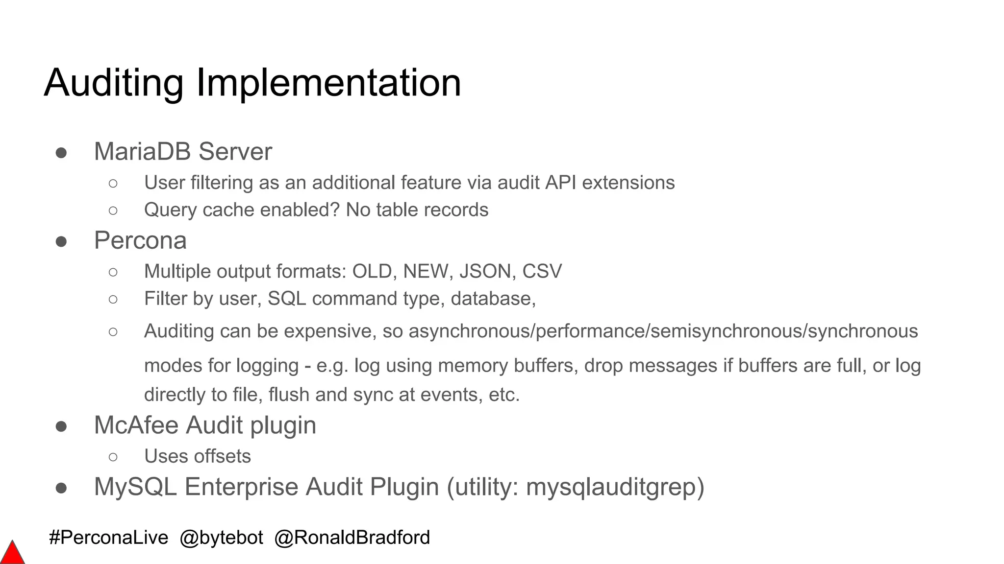 #PerconaLive @bytebot @RonaldBradford
Auditing Implementation
● MariaDB Server
○ User filtering as an additional feature via audit API extensions
○ Query cache enabled? No table records
● Percona
○ Multiple output formats: OLD, NEW, JSON, CSV
○ Filter by user, SQL command type, database,
○ Auditing can be expensive, so asynchronous/performance/semisynchronous/synchronous
modes for logging - e.g. log using memory buffers, drop messages if buffers are full, or log
directly to file, flush and sync at events, etc.
● McAfee Audit plugin
○ Uses offsets
● MySQL Enterprise Audit Plugin (utility: mysqlauditgrep)
 