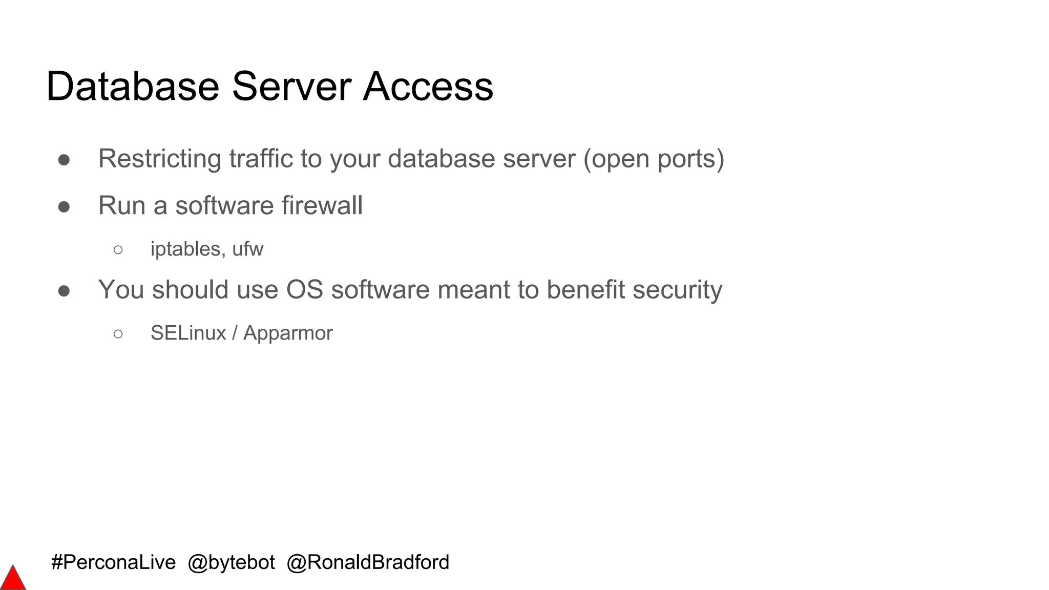 #PerconaLive @bytebot @RonaldBradford
Database Server Access
● Restricting traffic to your database server (open ports)
● Run a software firewall
○ iptables, ufw
● You should use OS software meant to benefit security
○ SELinux / Apparmor
 
